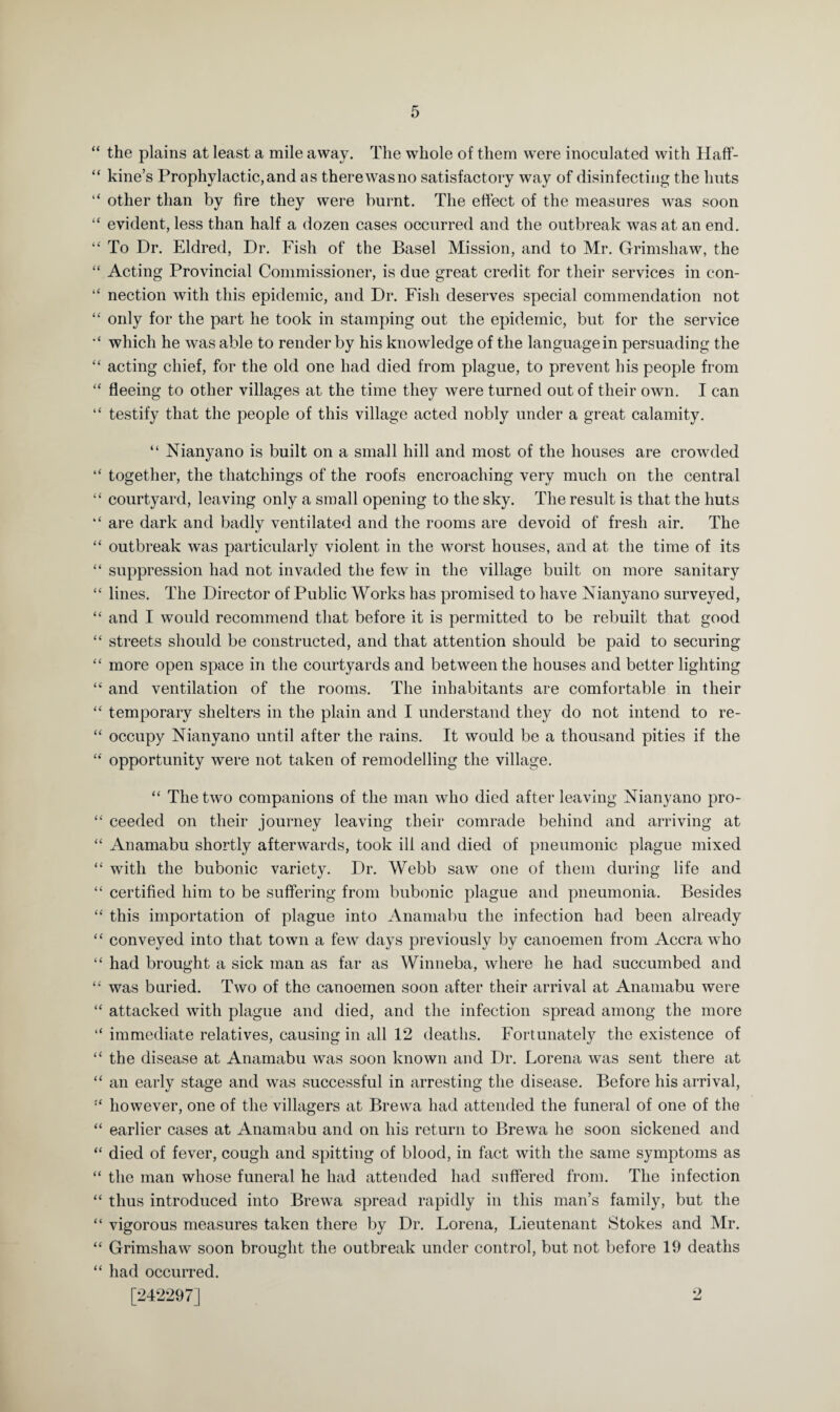 “ the plains at least a mile away. The whole of them were inoculated with Haff- “ kine’s Prophylactic,and as therewasno satisfactory way of disinfecting the huts “ other than by fire they were burnt. The effect of the measures was soon “ evident, less than half a dozen cases occurred and the outbreak was at an end. “ To Dr. Eldred, Dr. Fish of the Basel Mission, and to Mr. Grimshaw, the “ Acting Provincial Commissioner, is due great credit for their services in con- “ nection with this epidemic, and Dr. Fish deserves special commendation not “ only for the part he took in stamping out the epidemic, but for the service which he was able to render by his knowledge of the language in persuading the “ acting chief, for the old one had died from plague, to prevent his people from “ fleeing to other villages at the time they were turned out of their own. I can “ testify that the people of this village acted nobly under a great calamity. “ Nianyano is built on a small hill and most of the houses are crowded “ together, the thatchings of the roofs encroaching very much on the central “ courtyard, leaving only a small opening to the sky. The result is that the huts “ are dark and badly ventilated and the rooms are devoid of fresh air. The “ outbreak was particularly violent in the worst houses, and at the time of its “ suppression had not invaded the few in the village built on more sanitary “ lines. The Director of Public Works has promised to have Nianyano surveyed, “ and I would recommend that before it is permitted to be rebuilt that good “ streets should be constructed, and that attention should be paid to securing “ more open space in the courtyards and between the houses and better lighting “ and ventilation of the rooms. The inhabitants are comfortable in their “ temporary shelters in the plain and I understand they do not intend to re- “ occupy Nianyano until after the rains. It would be a thousand pities if the “ opportunity were not taken of remodelling the village. “ The two companions of the man who died after leaving Nianyano pro- “ ceeded on their journey leaving their comrade behind and arriving at “ Anamabu shortly afterwards, took ill and died of pneumonic plague mixed “ with the bubonic variety. Dr. Webb saw one of them during life and “ certified him to be suffering from bubonic plague and pneumonia. Besides “ this importation of plague into Anamabu the infection had been already “ conveyed into that town a few days previously by canoemen from Accra who “ had brought a sick man as far as Winneba, where he had succumbed and “ was buried. Two of the canoemen soon after their arrival at Anamabu were “ attacked with plague and died, and the infection spread among the more “ immediate relatives, causing in all 12 deaths. Fortunately the existence of “ the disease at Anamabu was soon known and Dr. Lorena was sent there at “ an early stage and was successful in arresting the disease. Before his arrival, however, one of the villagers at Brewa had attended the funeral of one of the “ earlier cases at Anamabu and on his return to Brewa he soon sickened and “ died of fever, cough and spitting of blood, in fact with the same symptoms as “ the man whose funeral he had attended had suffered from. The infection “ thus introduced into Brewa spread rapidly in this man’s family, but the “ vigorous measures taken there by Dr. Lorena, Lieutenant Stokes and Mr. “ Grimshaw soon brought the outbreak under control, but not before 19 deaths “ had occurred. [242297] 2