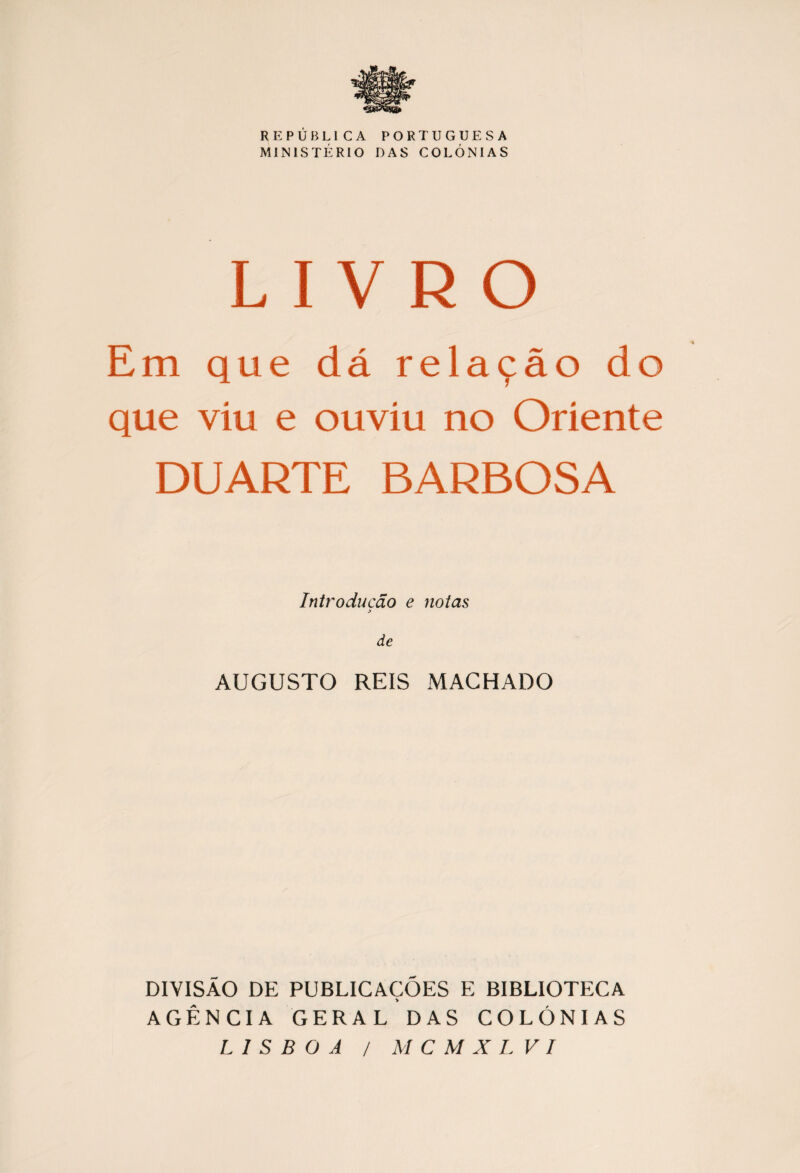 REPUBLICA PORTUGUESA MINISTERIO DAS COLONIAS LIVRO Em que dá rela9áo do que viu e ouvíu no Oriente DUARTE BARBOSA Introducdo e notas > de AUGUSTO REIS MACHADO DIVISÁO DE PUBLICACÓES E BIBLIOTECA * AGÉNCIA GERAL DAS COLONIAS