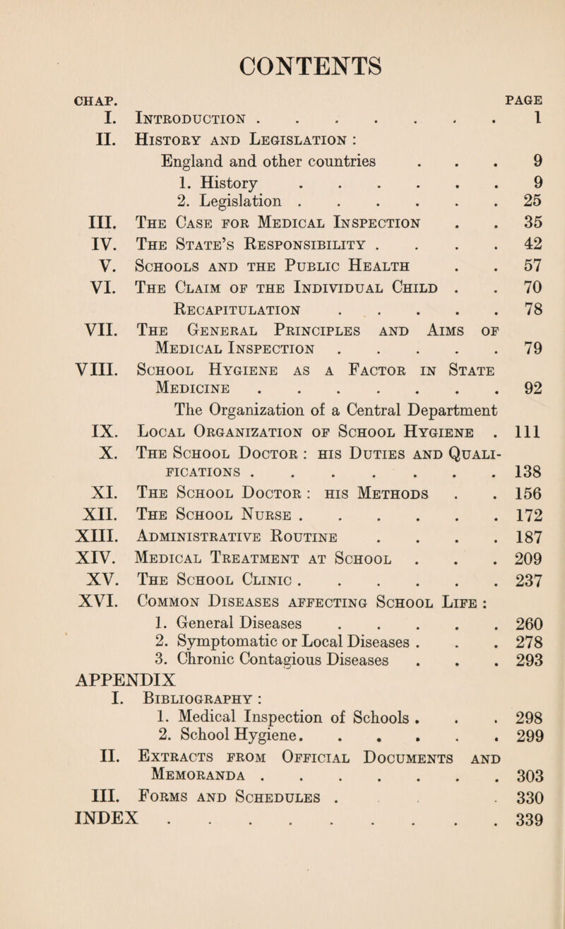 CONTENTS CHAP. PAGE I. Introduction. 4 « l II. History and Legislation : England and other countries • • 9 1. History .... • • 9 2. Legislation .... » 25 III. The Case for Medical Inspection • • 35 IV. The State’s Responsibility . • • 42 V. Schools and the Public Health • • 57 VI. The Claim of the Individual Child • • 70 Recapitulation • • 78 VII. The General Principles and Aims of Medical Inspection • • 79 VIII. School Hygiene as a Factor in State Medicine. • • 92 The Organization of a Central Department IX. Local Organization of School Hygiene . 111 X. The School Doctor : his Duties and Quali- FICATIONS. • • 138 XI. The School Doctor : his Methods • • 156 XII. The School Nurse .... • • 172 XIII. Administrative Routine • • 187 XIV. Medical Treatment at School • • 209 XV. The School Clinic .... • • 237 XVI. Common Diseases affecting School Life : 1. General Diseases • • 260 2. Symptomatic or Local Diseases . • • 278 3. Chronic Contagious Diseases • • 293 APPENDIX I. Bibliography : 1. Medical Inspection of Schools . « • 298 2. School Hygiene.... • 299 II. Extracts from Official Documents and Memoranda . • • 303 III. Forms and Schedules . . 330 INDEX . • • 339