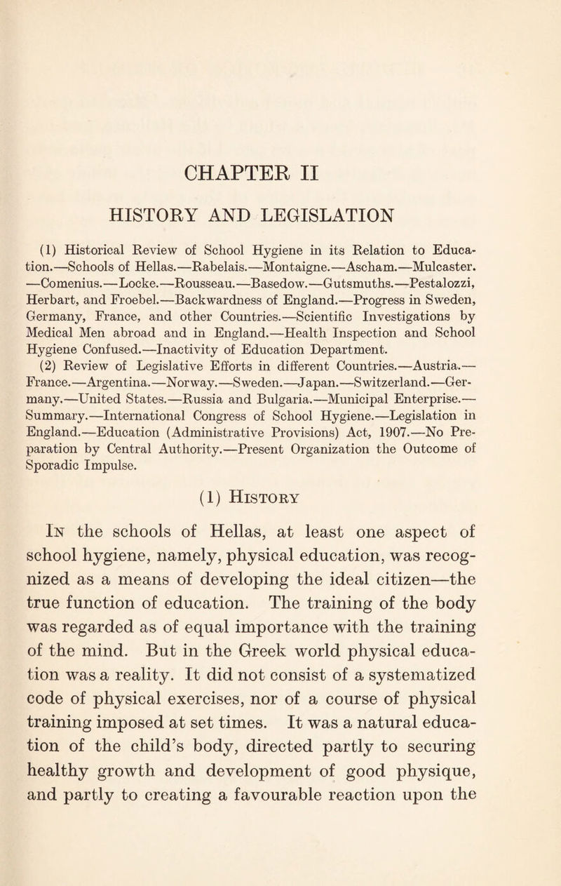 CHAPTER II HISTORY AND LEGISLATION (1) Historical Review of School Hygiene in its Relation to Educa¬ tion. —Schools of Hellas. —Rabelais. —Montaigne. —Ascham. —Mulcaster. —Comenius.—Locke.—Rousseau.—Basedow.—Gutsmuths.—Pestalozzi, Herbart, and Froebel.—Backwardness of England.—Progress in Sweden, Germany, France, and other Countries.—Scientific Investigations by Medical Men abroad and in England.—Health Inspection and School Hygiene Confused.—Inactivity of Education Department. (2) Review of Legislative Efforts in different Countries.—Austria.— France.—Argentina.—Norway.—Sweden.—Japan.—Switzerland.—Ger¬ many.—United States.—Russia and Bulgaria.—Municipal Enterprise.— Summary.—International Congress of School Hygiene.—Legislation in England.—Education (Administrative Provisions) Act, 1907.—No Pre¬ paration by Central Authority.—Present Organization the Outcome of Sporadic Impulse. (1) History In the schools of Hellas, at least one aspect of school hygiene, namely, physical education, was recog¬ nized as a means of developing the ideal citizen—the true function of education. The training of the body was regarded as of equal importance with the training of the mind. But in the Greek world physical educa¬ tion was a reality. It did not consist of a systematized code of physical exercises, nor of a course of physical training imposed at set times. It was a natural educa¬ tion of the child’s body, directed partly to securing healthy growth and development of good physique, and partly to creating a favourable reaction upon the