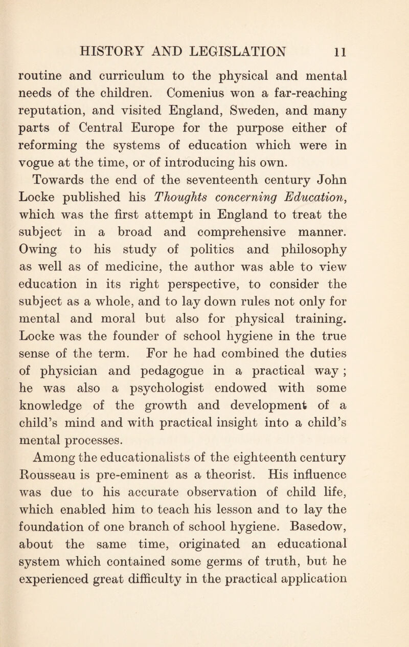 routine and curriculum to the physical and mental needs of the children. Comenius won a far-reaching reputation, and visited England, Sweden, and many parts of Central Europe for the purpose either of reforming the systems of education which were in vogue at the time, or of introducing his own. Towards the end of the seventeenth century John Locke published his Thoughts concerning Education, which was the first attempt in England to treat the subject in a broad and comprehensive manner. Owing to his study of politics and philosophy as well as of medicine, the author was able to view education in its right perspective, to consider the subject as a whole, and to lay down rules not only for mental and moral but also for physical training. Locke was the founder of school hygiene in the true sense of the term. For he had combined the duties of physician and pedagogue in a practical way; he was also a psychologist endowed with some knowledge of the growth and development of a child’s mind and with practical insight into a child’s mental processes. Among the educationalists of the eighteenth century Rousseau is pre-eminent as a theorist. His influence was due to his accurate observation of child life, which enabled him to teach his lesson and to lay the foundation of one branch of school hygiene. Basedow, about the same time, originated an educational system which contained some germs of truth, but he experienced great difficulty in the practical application