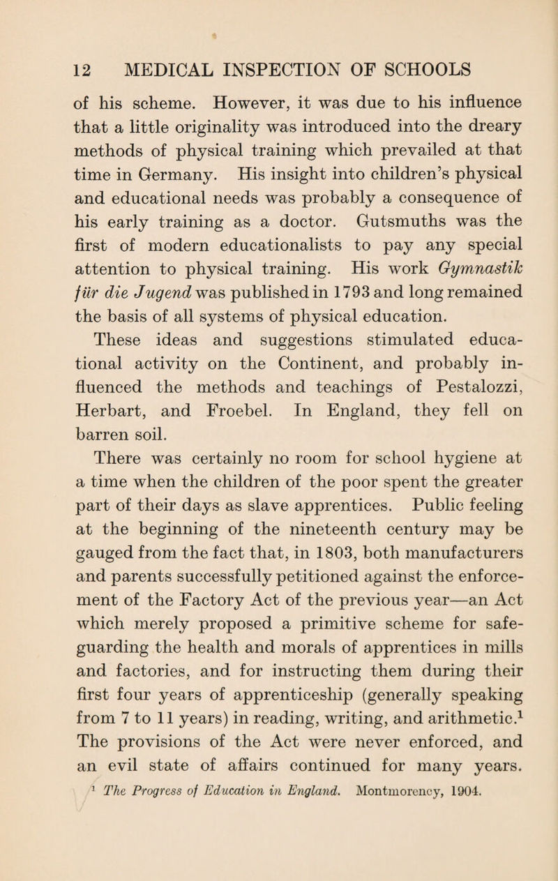 of his scheme. However, it was due to his influence that a little originality was introduced into the dreary methods of physical training which prevailed at that time in Germany. His insight into children’s physical and educational needs was probably a consequence of his early training as a doctor. Gutsmuths was the first of modern educationalists to pay any special attention to physical training. His work Gymnastih fiir die Jug end was published in 1793 and long remained the basis of all systems of physical education. These ideas and suggestions stimulated educa¬ tional activity on the Continent, and probably in¬ fluenced the methods and teachings of Pestalozzi, Herbart, and Froebel. In England, they fell on barren soil. There was certainly no room for school hygiene at a time when the children of the poor spent the greater part of their days as slave apprentices. Public feeling at the beginning of the nineteenth century may be gauged from the fact that, in 1803, both manufacturers and parents successfully petitioned against the enforce¬ ment of the Factory Act of the previous year—an Act which merely proposed a primitive scheme for safe¬ guarding the health and morals of apprentices in mills and factories, and for instructing them during their first four years of apprenticeship (generally speaking from 7 to 11 years) in reading, writing, and arithmetic.1 The provisions of the Act were never enforced, and an evil state of affairs continued for many years.