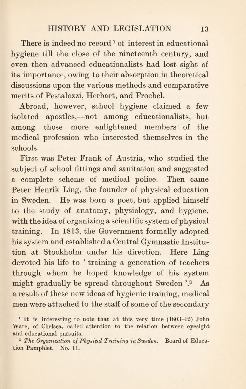 There is indeed no record1 of interest in educational hygiene till the close of the nineteenth century, and even then advanced educationalists had lost sight of its importance, owing to their absorption in theoretical discussions upon the various methods and comparative merits of Pestalozzi, Herbart, and Froebel. Abroad, however, school hygiene claimed a few isolated apostles,—not among educationalists, but among those more enlightened members of the medical profession who interested themselves in the schools. First was Peter Frank of Austria, who studied the subject of school fittings and sanitation and suggested a complete scheme of medical police. Then came Peter Henrik Ling, the founder of physical education in Sweden. He was born a poet, but applied himself to the study of anatomy, physiology, and hygiene, with the idea of organizing a scientific system of physical training. In 1813, the Government formally adopted his system and established a Central Gymnastic Institu¬ tion at Stockholm under his direction. Here Ling devoted his life to ‘ training a generation of teachers through whom he hoped knowledge of his system might gradually be spread throughout Sweden \2 As a result of these new ideas of hygienic training, medical men were attached to the staff of some of the secondary 1 It is interesting to note that at this very time (1803-12) John Ware, of Chelsea, called attention to the relation between eyesight and educational pursuits. 2 The Organization of Physical Training in Sweden. Board of Educa¬ tion Pamphlet. No. 11,