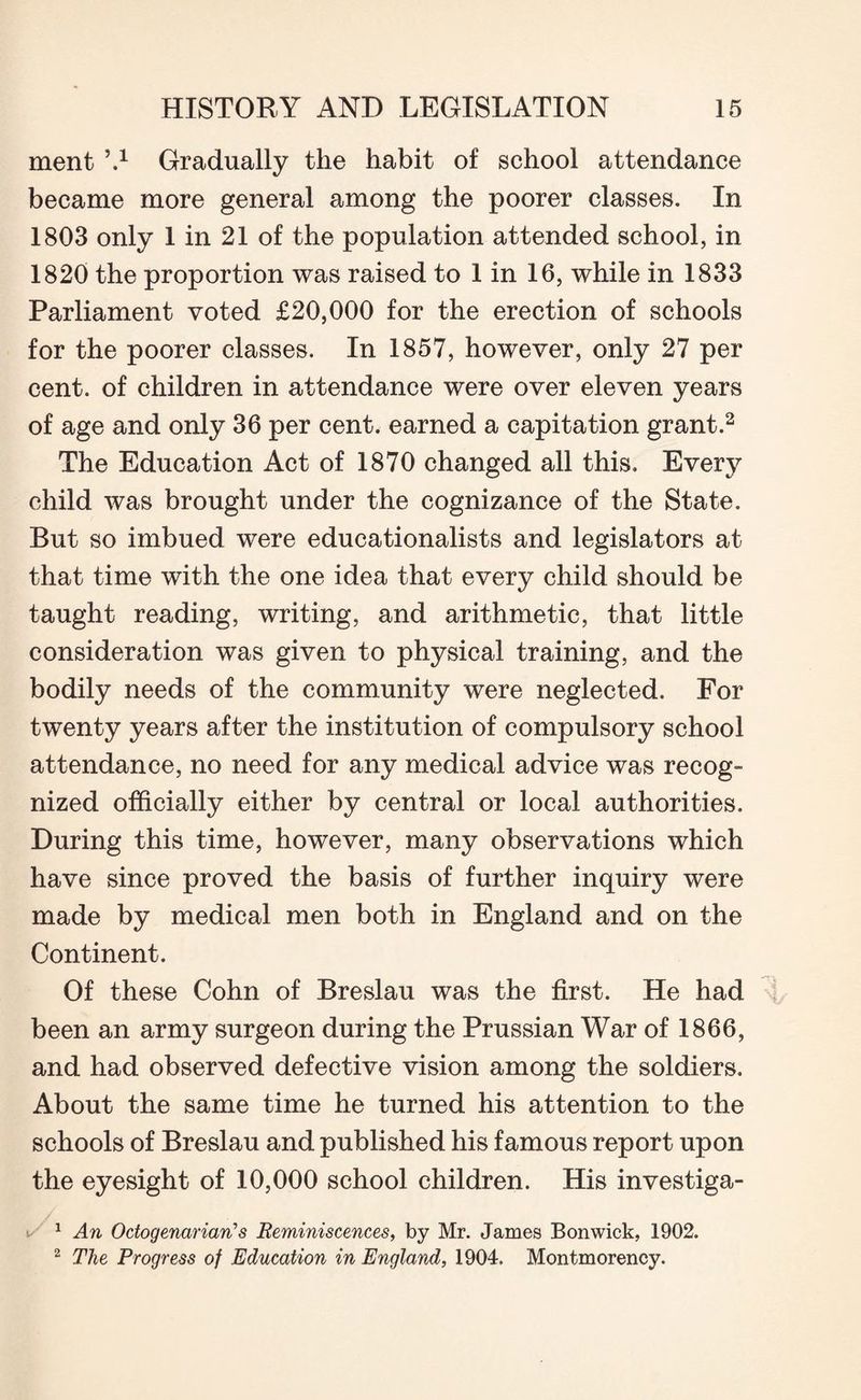 ment \x Gradually the habit of school attendance became more general among the poorer classes. In 1803 only 1 in 21 of the population attended school, in 1820 the proportion was raised to 1 in 16, while in 1833 Parliament voted £20,000 for the erection of schools for the poorer classes. In 1857, however, only 27 per cent, of children in attendance were over eleven years of age and only 36 per cent, earned a capitation grant.2 The Education Act of 1870 changed all this. Every child was brought under the cognizance of the State. But so imbued were educationalists and legislators at that time with the one idea that every child should be taught reading, writing, and arithmetic, that little consideration was given to physical training, and the bodily needs of the community were neglected. For twenty years after the institution of compulsory school attendance, no need for any medical advice was recog¬ nized officially either by central or local authorities. During this time, however, many observations which have since proved the basis of further inquiry were made by medical men both in England and on the Continent. Of these Cohn of Breslau was the first. He had been an army surgeon during the Prussian War of 1866, and had observed defective vision among the soldiers. About the same time he turned his attention to the schools of Breslau and published his famous report upon the eyesight of 10,000 school children. His investiga- / 1 An Octogenarian’s Reminiscences, by Mr. James Bonwick, 1902. 2 The Progress of Education in England, 1904. Montmorency.