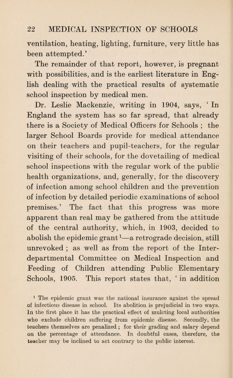 ventilation, heating, lighting, furniture, very little has been attempted.’ The remainder of that report, however, is pregnant with possibilities, and is the earliest literature in Eng¬ lish dealing with the practical results of systematic school inspection by medical men. Dr. Leslie Mackenzie, writing in 1904, says, ‘ In England the system has so far spread, that already there is a Society of Medical Officers for Schools ; the larger School Boards provide for medical attendance on their teachers and pupil-teachers, for the regular visiting of their schools, for the dovetailing of medical school inspections with the regular work of the public health organizations, and, generally, for the discovery of infection among school children and the prevention of infection by detailed periodic examinations of school premises.’ The fact that this progress was more apparent than real may be gathered from the attitude of the central authority, which, in 1903, decided to abolish the epidemic grant1—a retrograde decision, still unrevoked ; as well as from the report of the Inter¬ departmental Committee on Medical Inspection and Feeding of Children attending Public Elementary Schools, 1905. This report states that, £ in addition 1 The epidemic grant was the national insurance against the spread of infectious disease in school. Its abolition is prejudicial in two ways. In the first place it has the practical effect of mulcting local authorities who exclude children suffering from epidemic disease. Secondly, the teachers themselves are penalized; for their grading and salary depend on the percentage of attendance. In doubtful cases, therefore, the teacher may be inclined to act contrary to the public interest.
