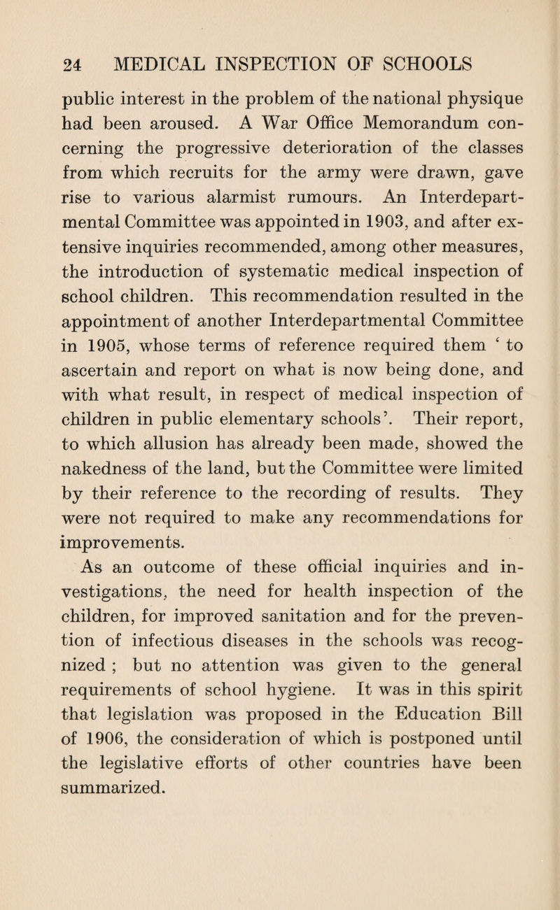 public interest in the problem of the national physique had been aroused. A War Office Memorandum con¬ cerning the progressive deterioration of the classes from which recruits for the army were drawn, gave rise to various alarmist rumours. An Interdepart¬ mental Committee was appointed in 1903, and after ex¬ tensive inquiries recommended, among other measures, the introduction of systematic medical inspection of school children. This recommendation resulted in the appointment of another Interdepartmental Committee in 1905, whose terms of reference required them ‘ to ascertain and report on what is now being done, and with what result, in respect of medical inspection of children in public elementary schools’. Their report, to which allusion has already been made, showed the nakedness of the land, but the Committee were limited by their reference to the recording of results. They were not required to make any recommendations for improvements. As an outcome of these official inquiries and in¬ vestigations, the need for health inspection of the children, for improved sanitation and for the preven¬ tion of infectious diseases in the schools was recog¬ nized ; but no attention was given to the general requirements of school hygiene. It was in this spirit that legislation was proposed in the Education Bill of 1906, the consideration of which is postponed until the legislative efforts of other countries have been summarized.