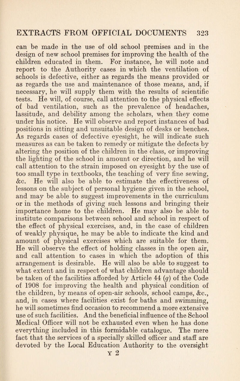 can be made in the use of old school premises and in the design of new school premises for improving the health of the children educated in them. For instance, he will note and report to the Authority cases in which the ventilation of schools is defective, either as regards the means provided or as regards the use and maintenance of those means, and, if necessary, he will supply them with the results of scientific tests. He will, of course, call attention to the physical effects of bad ventilation, such as the prevalence of headaches, lassitude, and debility among the scholars, when they come under his notice. He will observe and report instances of bad positions in sitting and unsuitable design of desks or benches. As regards cases of defective eyesight, he will indicate such measures as can be taken to remedy or mitigate the defects by altering the position of the children in the class, or improving the lighting of the school in amount or direction, and he will call attention to the strain imposed on eyesight by the use of too small type in textbooks, the teaching of very fine sewing, &c. He will also be able to estimate the effectiveness of lessons on the subject of personal hygiene given in the school, and may be able to suggest improvements in the curriculum or in the methods of giving such lessons and bringing their importance home to the children. He may also be able to institute comparisons between school and school in respect of the effect of physical exercises, and, in the case of children of weakly physique, he may be able to indicate the kind and amount of physical exercises which are suitable for them. He will observe the effect of holding classes in the open air, and call attention to cases in which the adoption of this arrangement is desirable. He will also be able to suggest to what extent and in respect of what children advantage should be taken of the facilities afforded by Article 44 (g) of the Code of 1908 for improving the health and physical condition of the children, by means of open-air schools, school camps, &c., and, in cases where facilities exist for baths and swimming, he will sometimes find occasion to recommend a more extensive use of such facilities. And the beneficial influence of the School Medical Officer will not be exhausted even when he has done everything included in this formidable catalogue. The mere fact that the services of a specially skilled officer and staff are devoted by the Local Education Authority to the oversight Y 2
