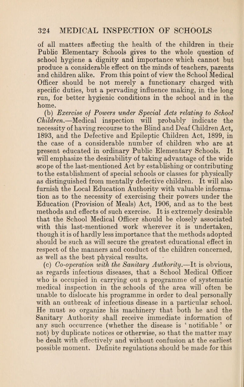 of all matters affecting the health of the children in their Public Elementary Schools gives to the whole question of school hygiene a dignity and importance which cannot but produce a considerable effect on the minds of teachers, parents and children alike. From this point of view the School Medical Officer should be not merely a functionary charged with specific duties, but a pervading influence making, in the long run, for better hygienic conditions in the school and in the home. (b) Exercise of Powers under Special Acts relating to School Children.—Medical inspection will probably indicate the necessity of having recourse to the Blind and Deaf Children Act, 1893, and the Defective and Epileptic Children Act, 1899, in the case of a considerable number of children who are at present educated in ordinary Public Elementary Schools. It will emphasize the desirability of taking advantage of the wide scope of the last-mentioned Act by establishing or contributing to the establishment of special schools or classes for physically as distinguished from mentally defective children. It will also furnish the Local Education Authority with valuable informa¬ tion as to the necessity of exercising their powers under the Education (Provision of Meals) Act, 1906, and as to the best methods and effects of such exercise. It is extremely desirable that the School Medical Officer should be closely associated with this last-mentioned work wherever it is undertaken, though it is of hardly less importance that the methods adopted should be such as will secure the greatest educational effect in respect of the manners and conduct of the children concerned, as well as the best physical results. (c) Co-operation with the Sanitary Authority.—It is obvious, as regards infectious diseases, that a School Medical Officer who is occupied in carrying out a programme of systematic medical inspection in the schools of the area will often be unable to dislocate his programme in order to deal personally with an outbreak of infectious disease in a particular school. He must so organize his machinery that both he and the Sanitary Authority shall receive immediate information of any such occurrence (whether the disease is 4 notifiable 5 or not) by duplicate notices or otherwise, so that the matter may be dealt with effectivelv and without confusion at the earliest possible moment. Definite regulations should be made for this
