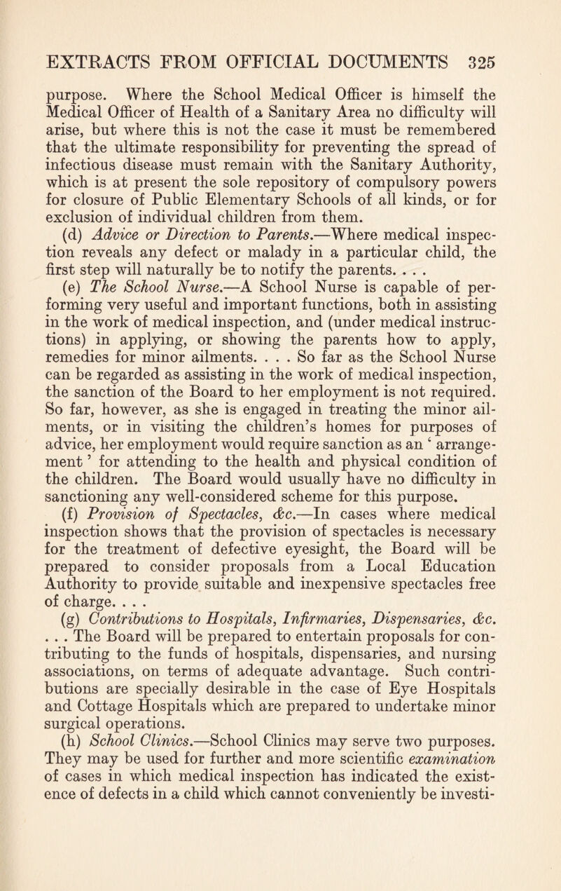 purpose. Where the School Medical Officer is himself the Medical Officer of Health of a Sanitary Area no difficulty will arise, but where this is not the case it must be remembered that the ultimate responsibility for preventing the spread of infectious disease must remain with the Sanitary Authority, which is at present the sole repository of compulsory powers for closure of Public Elementary Schools of all kinds, or for exclusion of individual children from them. (d) Advice or Direction to Parents.—Where medical inspec¬ tion reveals any defect or malady in a particular child, the first step will naturally be to notify the parents. . . . (e) The School Nurse.—A School Nurse is capable of per¬ forming very useful and important functions, both in assisting in the work of medical inspection, and (under medical instruc¬ tions) in applying, or showing the parents how to apply, remedies for minor ailments. ... So far as the School Nurse can be regarded as assisting in the work of medical inspection, the sanction of the Board to her employment is not required. So far, however, as she is engaged in treating the minor ail¬ ments, or in visiting the children’s homes for purposes of advice, her employment would require sanction as an ‘ arrange¬ ment ’ for attending to the health and physical condition of the children. The Board would usually have no difficulty in sanctioning any well-considered scheme for this purpose. (f) Provision of Spectacles, &c.—In cases where medical inspection shows that the provision of spectacles is necessary for the treatment of defective eyesight, the Board will be prepared to consider proposals from a Local Education Authority to provide suitable and inexpensive spectacles free of charge. . . . (g) Contributions to Hospitals, Infirmaries, Dispensaries, &c. . . . The Board will be prepared to entertain proposals for con¬ tributing to the funds of hospitals, dispensaries, and nursing associations, on terms of adequate advantage. Such contri¬ butions are specially desirable in the case of Eye Hospitals and Cottage Hospitals which are prepared to undertake minor surgical operations. (h) School Clinics.—School Clinics may serve two purposes. They may be used for further and more scientific examination of cases in which medical inspection has indicated the exist¬ ence of defects in a child which cannot conveniently be investi-