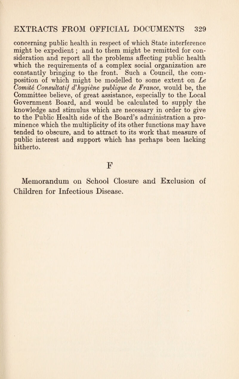 concerning public health in respect of which State interference might be expedient; and to them might be remitted for con¬ sideration and report all the problems affecting public health which the requirements of a complex social organization are constantly bringing to the front. Such a Council, the com¬ position of which might be modelled to some extent on Le Comite Consultatif dihygiene publique de France, would be, the Committee believe, of great assistance, especially to the Local Government Board, and would be calculated to supply the knowledge and stimulus which are necessary in order to give to the Public Health side of the Board’s administration a pro¬ minence which the multiplicity of its other functions may have tended to obscure, and to attract to its work that measure of public interest and support which has perhaps been lacking hitherto. F Memorandum on School Closure and Exclusion of Children for Infectious Disease.