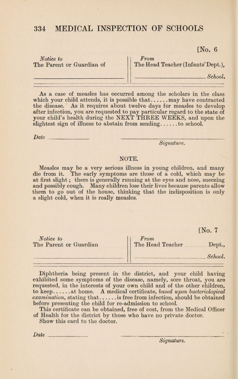 Notice to The Parent or Guardian of [No. 6 From The Head Teacher (Infants’Dept.), -School. As a case of measles has occurred among the scholars in the class which your child attends, it is possible that.may have contracted the disease. As it requires about twelve days for measles to develop after infection, you are requested to pay particular regard to the state of your child’s health during the NEXT THREE WEEKS, and upon the slightest sign of illness to abstain from sending.to school. Date__ Signature. NOTE. Measles may be a very serious illness in young children, and many die from it. The early symptoms are those of a cold, which may be at first slight; there is generally running at the eyes and nose, sneezing and possibly cough. Many children lose their lives because parents allow them to go out of the house, thinking that the indisposition is only a slight cold, when it is really measles. Notice to The Parent or Guardian [No. 7 From The Head Teacher Dept., -School. Diphtheria being present in the district, and your child having exhibited some symptoms of the disease, namely, sore throat, you are requested, in the interests of your own child and of the other children, to keep.at home. A medical certificate, based upon bacteriological examination, stating that.is free from infection, should be obtained before presenting the child for re-admission to school. This certificate can be obtained, free of cost, from the Medical Officer of Health for the district by those who have no private doctor. Show this card to the doctor. Date ___ ___ Signature.