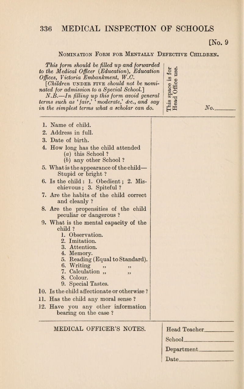[No. 9 Nomination Form for Mentally Defective Children. This form should he filled up and forwarded to the Medical Officer (Education), Education Offices, Victoria Embankment, W.C. [Children under five should not he nomi¬ nated for admission to a Special School.] N.B.—In filling up this form avoid general terms such as ‘fair‘moderate? &c., and say in the simplest terms what a scholar can do. b © £ § .2 © OQ rg to o3 No. 1. Name of child. 2. Address in full. 3. Date of birth. 4. How long has the child attended (a) this School ? (b) any other School ? 5. What is the appearance of the child— Stupid or bright ? 6. Is the child: 1. Obedient; 2. Mis¬ chievous ; 3. Spiteful ? 7. Are the habits of the child correct and cleanly ? 8. Are the propensities of the child peculiar or dangerous ? 9. What is the mental capacity of the child ? 1. Observation. 2. Imitation. 3. Attention. 4. Memory. 5. Reading (Equal to Standard). 6. Writing 7. Calculation ,, „ 8. Colour. 9. Special Tastes. 10. Is the child affectionate or otherwise ? 11. Has the child any moral sense ? 12. Have you any other information bearing on the case ? MEDICAL OFFICER’S NOTES. Head Teacher. School_ Department