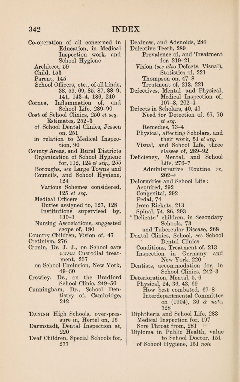 Co-operation of all concerned in Education, in Medical Inspection work, and School Hygiene Architect, 59 Child, 153 Parent, 145 School Officers, etc., of all kinds, 38, 59, 69, 85, 87, 88-9, 141, 143-4, 186, 240 Cornea, Inflammation of, and School Life, 289-90 Cost of School Clinics, 250 et seq. Estimates, 252-3 of School Dental Clinics, Jessen on, 251 in relation to Medical Inspec¬ tion, 90 County Areas, and Rural Districts Organization of School Hygiene for, 112, 124 et seq., 255 Boroughs, see Large Towns and Councils, and School Hygiene, 124 Various Schemes considered, 125 et seq. Medical Officers Duties assigned to, 127, 128 Institutions supervised by, 130-1 Nursing Associations, suggested scope of, 180 Country Children, Vision of, 47 Cretinism, 276 Cronin, Dr. J. J., on School care versus Custodial treat¬ ment, 257 on School Exclusion, New York, 49-50 Crowley, Dr., on the Bradford School Clinic, 249-50 Cunningham, Dr., School Den¬ tistry of, Cambridge, 242 Danish High Schools, over-pres¬ sure in, Hertel on, 16 Darmstadt, Dental Inspection at, 220 Deaf Children, Special Schools for, 277 Deafness, and Adenoids, 286 Defective Teeth, 289 Prevalence of, and Treatment for, 219-21 Vision (see also Defects, Visual), Statistics of, 221 Thompson on, 47-8 Treatment of, 213, 221 Defectives, Mental and Physical, Medical Inspection of, 107-8, 202-4 Defects in Scholars, 40, 41 Need for Detection of, 67, 70 et seq. Remedies, 73-4 Physical, affecting Scholars, and their work, 51 et seq. Visual, and School Life, three classes of, 289-92 Deficiency, Mental, and School Life, 276-7 Administrative Routine re, 202-4 Deformities and School Life : Acquired, 292 Congenital, 292 Pedal, 74 from Rickets, 213 Spinal, 74, 86, 293 ‘ Delicate ’ children, in Secondary Schools, 73 and Tubercular Disease, 268 Dental Clinics, School, see School Dental Clinics Conditions, Treatment of, 213 Inspection in Germany and New York, 220 Dentists, accommodation for, in School Clinics, 242-3 Deterioration, Mental, 5, 6 Physical, 24, 36, 43, 69 How best combated, 67-8 Interdepartmental Committee on (1904), 36 <£ note, 328 Diphtheria and School Life, 283 Medical Inspection for, 197 Sore Throat from, 281 Diploma in Public Health, value to School Doctor, 151 of School Hygiene, 151 note