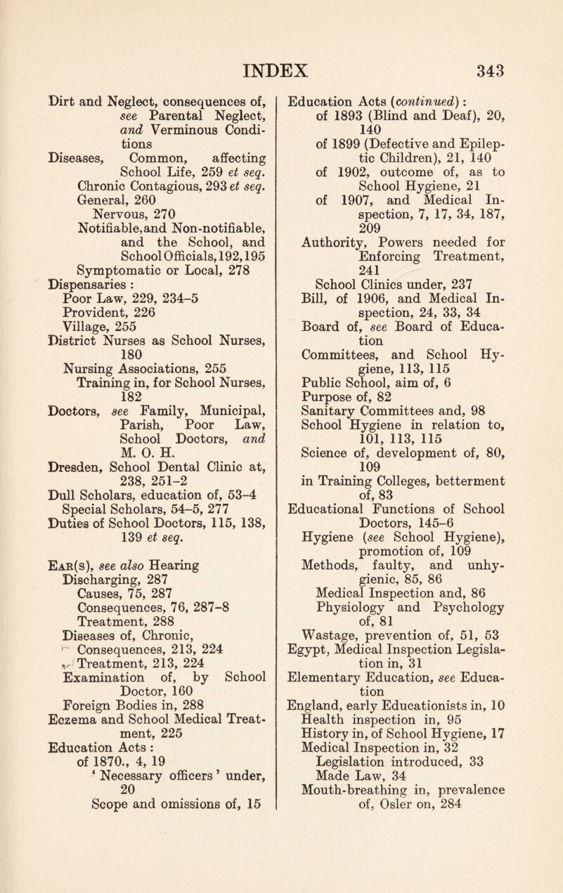 Dirt and Neglect, consequences of, see Parental Neglect, and Verminous Condi¬ tions Diseases, Common, affecting School Life, 259 et seq. Chronic Contagious, 293 et seq. General, 260 Nervous, 270 Notifiable, and Non-notifiable, and the School, and School Officials, 192,195 Symptomatic or Local, 278 Dispensaries : Poor Law, 229, 234-5 Provident, 226 Village, 255 District Nurses as School Nurses, 180 Nursing Associations, 255 Training in, for School Nurses, 182 Doctors, see Family, Municipal, Parish, Poor Law, School Doctors, and M. 0. H. Dresden, School Dental Clinic at, 238, 251-2 Dull Scholars, education of, 53-4 Special Scholars, 54-5, 277 Duties of School Doctors, 115, 138, 139 et seq. Ear(s), see also Hearing Discharging, 287 Causes, 75, 287 Consequences, 76, 287-8 Treatment, 288 Diseases of, Chronic, i’ Consequences, 213, 224 v- Treatment, 213, 224 Examination of, by School Doctor, 160 Foreign Bodies in, 288 Eczema and School Medical Treat¬ ment, 225 Education Acts : of 1870., 4, 19 ‘ Necessary officers ’ under, 20 Scope and omissions of, 15 Education Acts (continued): of 1893 (Blind and Deaf), 20, 140 of 1899 (Defective and Epilep¬ tic Children), 21, 140 of 1902, outcome of, as to School Hygiene, 21 of 1907, and Medical In¬ spection, 7, 17, 34, 187, 209 Authority, Powers needed for Enforcing Treatment, 241 School Clinics under, 237 Bill, of 1906, and Medical In¬ spection, 24, 33, 34 Board of, see Board of Educa¬ tion Committees, and School Hy¬ giene, 113, 115 Public School, aim of, 6 Purpose of, 82 Sanitary Committees and, 98 School Hygiene in relation to, 101, 113, 115 Science of, development of, 80, 109 in Training Colleges, betterment of, 83 Educational Functions of School Doctors, 145-6 Hygiene (see School Hygiene), promotion of, 109 Methods, faulty, and unhy¬ gienic, 85, 86 Medical Inspection and, 86 Physiology and Psychology of, 81 Wastage, prevention of, 51, 53 Egypt, Medical Inspection Legisla¬ tion in, 31 Elementary Education, see Educa¬ tion England, early Educationists in, 10 Health inspection in, 95 History in, of School Hygiene, 17 Medical Inspection in, 32 Legislation introduced, 33 Made Law, 34 Mouth-breathing in, prevalence of, Osier on, 284
