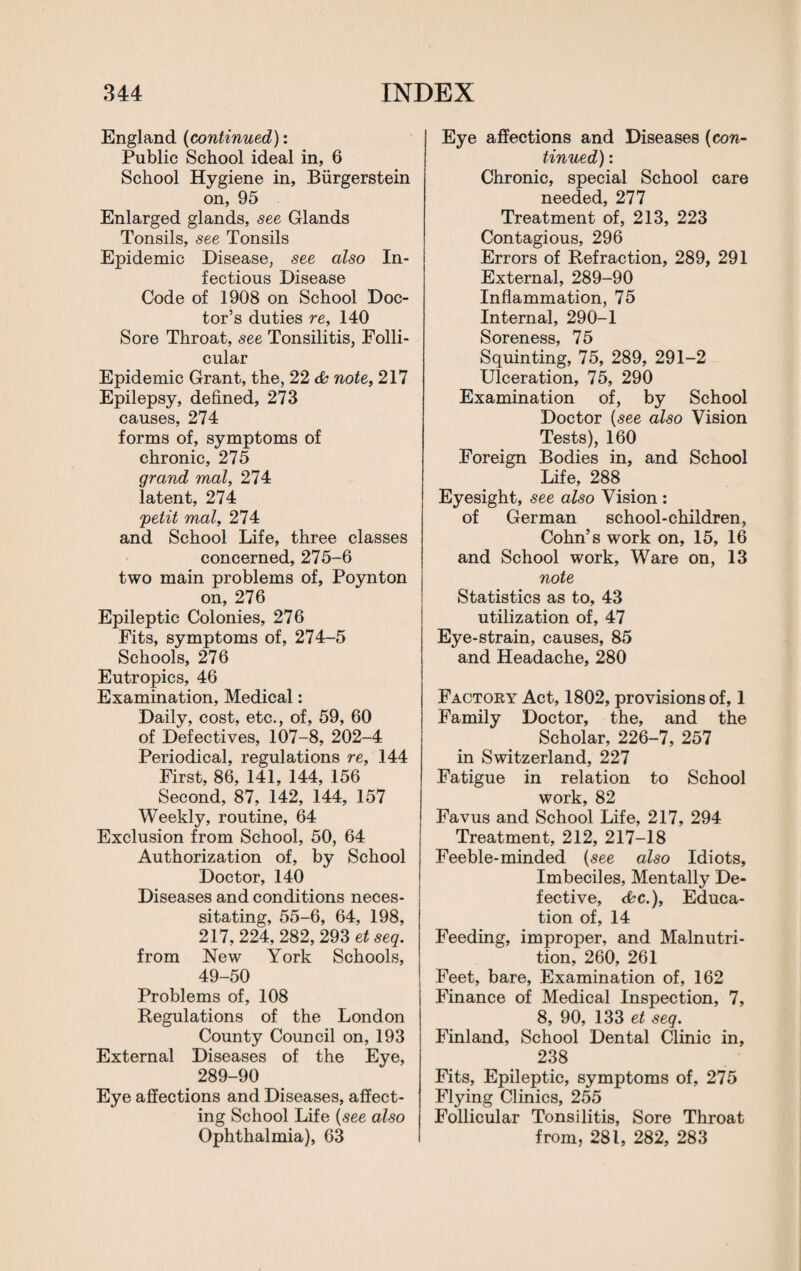 England (continued): Public School ideal in, 6 School Hygiene in, Biirgerstein on, 95 Enlarged glands, see Glands Tonsils, see Tonsils Epidemic Disease, see also In¬ fectious Disease Code of 1908 on School Doc¬ tor’s duties re, 140 Sore Throat, see Tonsilitis, Folli¬ cular Epidemic Grant, the, 22 cfc note, 217 Epilepsy, defined, 273 causes, 274 forms of, symptoms of chronic, 275 grand mal, 274 latent, 274 petit mal, 274 and School Life, three classes concerned, 275-6 two main problems of, Poynton on, 276 Epileptic Colonies, 276 Fits, symptoms of, 274-5 Schools, 276 Eutropics, 46 Examination, Medical: Daily, cost, etc., of, 59, 60 of Defectives, 107-8, 202-4 Periodical, regulations re, 144 First, 86, 141, 144, 156 Second, 87, 142, 144, 157 Weekly, routine, 64 Exclusion from School, 50, 64 Authorization of, by School Doctor, 140 Diseases and conditions neces¬ sitating, 55-6, 64, 198, 217, 224, 282, 293 et seq. from New York Schools, 49-50 Problems of, 108 Regulations of the London County Council on, 193 External Diseases of the Eye, 289-90 Eye affections and Diseases, affect¬ ing School Life (see also Ophthalmia), 63 Eye affections and Diseases (con¬ tinued) : Chronic, special School care needed, 277 Treatment of, 213, 223 Contagious, 296 Errors of Refraction, 289, 291 External, 289-90 Inflammation, 75 Internal, 290-1 Soreness, 75 Squinting, 75, 289, 291-2 Ulceration, 75, 290 Examination of, by School Doctor (see also Vision Tests), 160 Foreign Bodies in, and School Life, 288 Eyesight, see also Vision : of German school-children, Cohn’s work on, 15, 16 and School work, Ware on, 13 note Statistics as to, 43 utilization of, 47 Eye-strain, causes, 85 and Headache, 280 Factory Act, 1802, provisions of, 1 Family Doctor, the, and the Scholar, 226-7, 257 in Switzerland, 227 Fatigue in relation to School work, 82 Favus and School Life, 217, 294 Treatment, 212, 217-18 Feeble-minded (see also Idiots, Imbeciles, Mentally De¬ fective, cbc.), Educa¬ tion of, 14 Feeding, improper, and Malnutri¬ tion, 260, 261 Feet, bare, Examination of, 162 Finance of Medical Inspection, 7, 8, 90, 133 et seq. Finland, School Dental Clinic in, 238 Fits, Epileptic, symptoms of, 275 Flying Clinics, 255 Follicular Tonsilitis, Sore Throat from, 281, 282, 283