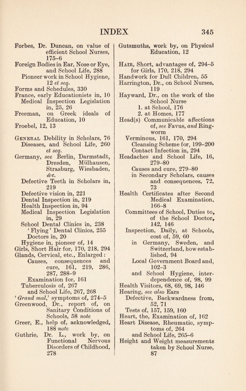 Forbes, Dr. Duncan, on value of efficient School Nurses, 175-6 Foreign Bodies in Ear, Nose or Eye, and School Life, 288 Pioneer work in School Hygiene, 12 et seq. Forms and Schedules, 330 France, early Educationists in, 10 Medical Inspection Legislation in, 25, 26 Freeman, on Greek ideals of Education, 10 Froebel, 12, 13 General Debility in Scholars, 76 Diseases, and School Life, 260 et seq. Germany, see Berlin, Darmstadt, Dresden, Miilhausen, Strasburg, Wiesbaden, &c. Defective Teeth in Scholars in, 219 Defective vision in, 221 Dental Inspection in, 219 Health Inspection in, 94 Medical Inspection Legislation in, 29 School Dental Clinics in, 238 ‘ Flying ’ Dental Clinics, 255 Doctors in, 20 Hygiene in, pioneer of, 14 Girls, Short Hair for, 170, 218, 294 Glands, Cervical, etc.. Enlarged: Causes, consequences and cure, 161, 219, 286, 287, 288-9 Examination for, 161 Tuberculosis of, 267 and School Life, 267, 268 ‘ Grand mal,’ symptoms of, 274-5 Greenwood, Dr., report of, on Sanitary Conditions of Schools, 58 note Greer, E., help of, acknowledged, 188 note Guthrie, Dr. L., work by, on Functional Nervous Disorders of Childhood, 278 Gutsmuths, work by, on Physical Education, 12 Hair, Short, advantages of, 294-5 for Girls, 170, 218, 294 Handwork for Dull Children, 55 Harrington, Dr., on School Nurses, 119 Hayward, Dr., on the work of the School Nurse 1. at School, 176 2. at Homes, 177 Head(s) Communicable affections of, see Favus, and Ring¬ worm Verminous, 161, 170, 294 Cleansing Scheme for, 199-200 Contact Infection in, 294 Headaches and School Life, 16, 279-80 Causes and cure, 279-80 in Secondary Scholars, causes and consequences, 72, 73 Health Certificates after Second Medical Examination, 166-8 Committees of School, Duties to, of the School Doctor, 142, 146 Inspection, Daily, at Schools, cost of, 59, 60 in Germany, Sweden, and Switzerland, how estab¬ lished, 94 Local Government Board and, 102-3 and School Hygiene, inter¬ dependence of, 98, 99 Health Visitors, 68, 69, 98, 146 Hearing, see also Ears Defective, Backwardness from, 52, 71 Tests of, 157, 159, 160 Heart, the. Examination of, 162 Heart Disease, Rheumatic, symp¬ toms of, 264 and School Life, 265-6 Height and Weight measurements taken by School Nurse, 87