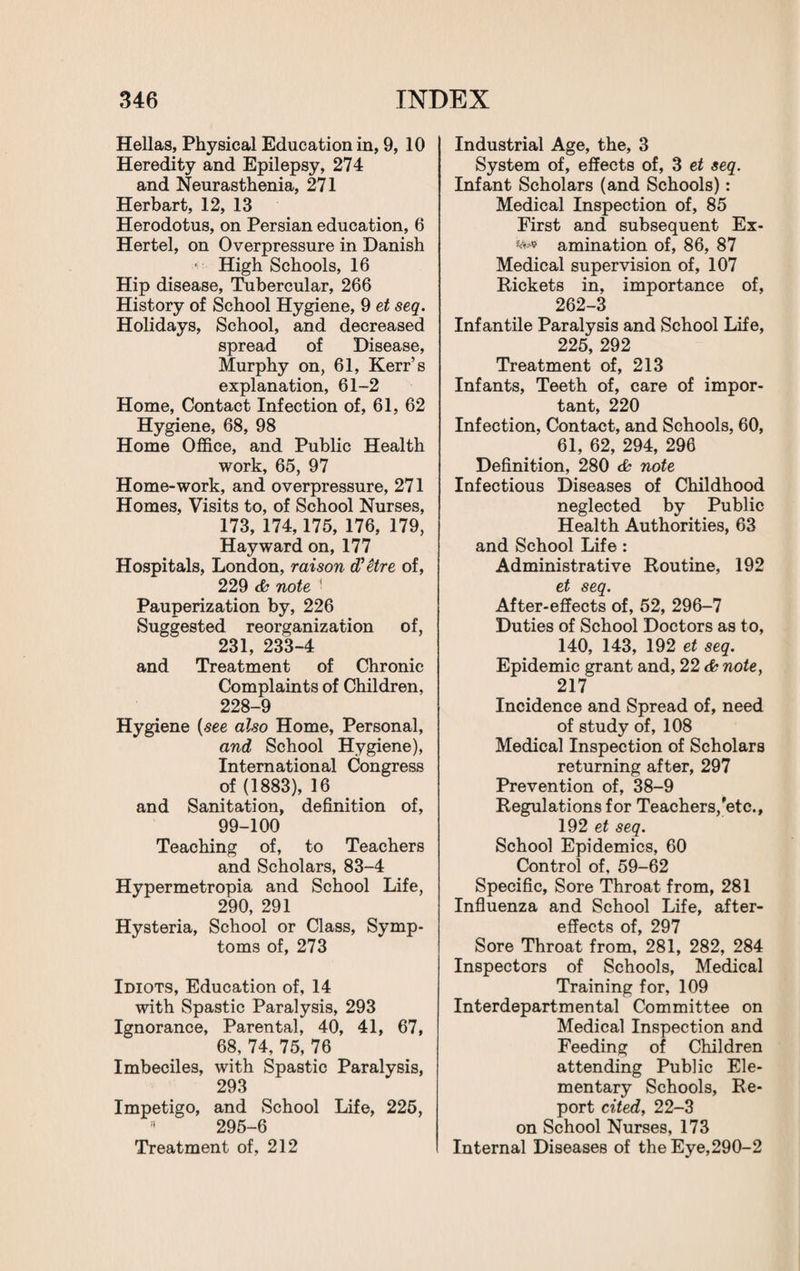 Hellas, Physical Education in, 9, 10 Heredity and Epilepsy, 274 and Neurasthenia, 271 Herbart, 12, 13 Herodotus, on Persian education, 6 Hertel, on Overpressure in Danish ■ High Schools, 16 Hip disease, Tubercular, 266 History of School Hygiene, 9 et seq. Holidays, School, and decreased spread of Disease, Murphy on, 61, Kerr’s explanation, 61-2 Home, Contact Infection of, 61, 62 Hygiene, 68, 98 Home Office, and Public Health work, 65, 97 Home-work, and overpressure, 271 Homes, Visits to, of School Nurses, 173, 174,175, 176, 179, Hayward on, 177 Hospitals, London, raison d'etre of, 229 <b note ' Pauperization by, 226 Suggested reorganization of, 231, 233-4 and Treatment of Chronic Complaints of Children, 228-9 Hygiene {see also Home, Personal, and School Hygiene), International Congress of (1883), 16 and Sanitation, definition of, 99-100 Teaching of, to Teachers and Scholars, 83-4 Hypermetropia and School Life, 290, 291 Hysteria, School or Class, Symp¬ toms of, 273 Idiots, Education of, 14 with Spastic Paralysis, 293 Ignorance, Parental, 40, 41, 67, 68, 74, 75, 76 Imbeciles, with Spastic Paralysis, 293 Impetigo, and School Life, 225, * 295-6 Treatment of, 212 Industrial Age, the, 3 System of, effects of, 3 et seq. Infant Scholars (and Schools): Medical Inspection of, 85 First and subsequent Ex- amination of, 86, 87 Medical supervision of, 107 Rickets in, importance of, 262-3 Infantile Paralysis and School Life, 225, 292 Treatment of, 213 Infants, Teeth of, care of impor¬ tant, 220 Infection, Contact, and Schools, 60, 61, 62, 294, 296 Definition, 280 & note Infectious Diseases of Childhood neglected by Public Health Authorities, 63 and School Life : Administrative Routine, 192 et seq. After-effects of, 52, 296-7 Duties of School Doctors as to, 140, 143, 192 et seq. Epidemic grant and, 22 d? note, 217 Incidence and Spread of, need of study of, 108 Medical Inspection of Scholars returning after, 297 Prevention of, 38-9 Regulations for Teachers,'etc., 192 et seq. School Epidemics, 60 Control of, 59-62 Specific, Sore Throat from, 281 Influenza and School Life, after¬ effects of, 297 Sore Throat from, 281, 282, 284 Inspectors of Schools, Medical Training for, 109 Interdepartmental Committee on Medical Inspection and Feeding of Children attending Public Ele¬ mentary Schools, Re¬ port cited, 22-3 on School Nurses, 173 Internal Diseases of the Eye,290-2