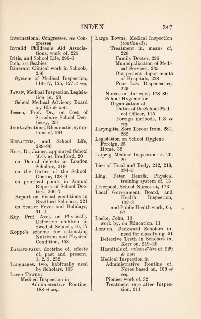 International Congresses, see Con¬ gresses Invalid Children’s Aid Associa¬ tions, work of, 225 Iritis, and School Life, 290-1 Itch, see Scabies Itinerant Clinical work in Schools, 256 System of Medical Inspection, 116-17, 125, 127 et seq. Japan, Medical Inspection Legisla¬ tion in, 28 School Medical Advisory Board in, 105 ch note Jessen, Prof. Dr., on Cost of Strasburg School Den¬ tistry, 251 Joint-affections, Rheumatic, symp¬ toms of, 264 Keratitis, and School Life, 289-90 Kerr, Dr. James, appointed School M.O. at Bradford, 20 on Dental defects in London Scholars, 219 on the Duties of the School Doctor, 138-9 on practical points in Annual Reports of School Doc¬ tors, 206-7 Report on Visual conditions in Bradford Scholars, 221 on Scarlet Fever and Holidays, 61-2 Key, Prof. Axel, on Physically Defective children in Swedish Schools, 16, 17 Koppe’s scheme for estimating Nutrition and Physical Condition, 158 Laissez-faire, doctrine of, effects of, past and present, 1, 2, 3, 232 Languages, two, habitually used by Scholars, 163 Large Towns : Medical Inspection in Administrative Routine, 188 et seq. Large Towns, Medical Inspection (continued): Treatment in, means of, 226 Family Doctor, 226 Municipalization of Medi¬ cal Services, 235 Out-patient departments of Hospitals, 228 Poor Law Dispensaries, 229 Nurses in, duties of, 178-80 School Hygiene for Organization of, Duties of the School Medi¬ cal Officer, 115 Foreign methods, 118 et seq. Laryngitis, Sore Throat from, 281, 282 Legislation on School Hygiene Foreign, 25 Home, 32 Leipzig, Medical Inspection at, 20, 29 Lice of Head and Body, 212, 218, 294-5 Ling, Peter Henrik, Physical training system of, 13 Liverpool, School Nurses at, 173 Local Government Board, and Health Inspection, 102-3 and Public Health work, 65, 97 Locke, John, 10 work by, on Education, 11 London, Backward Scholars in, need for classifying, 51 Defective Teeth in Scholars in, Kerr on, 219-20 Hospitals of, raison d'etre of, 229 note Medical Inspection in Administrative Routine of. Notes based on, 188 et seq. Pioneer work of, 32 Treatment rare after Inspec¬ tion, 211