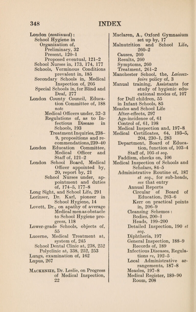 London (continued): School Hygiene in Organization of, Preliminary, 32 Present, 120-1 Proposed eventual, 121-2 School Nurses in, 173, 174, 177 Schools, Verminous Conditions prevalent in, 185 Secondary Schools in, Medical Inspection of, 205 Special Schools in, for Blind and Deaf, 277 London County Council, Educa¬ tion Committee of, 188 note Medical Officers under, 32-3 Regulations of, as to In¬ fectious Disease in Schools, 193 Treatment Inquiries, 238- 9, propositions and re¬ commendations,239-40 London Education Committee, Medical Officer and Staff of, 121-2 London School Board, Medical Officer appointed by, 20, report by, 21 School Nurses under, ap¬ pointment and duties of, 174-5, 177-8 Long Sight, and School Life, 291 Lorinser, Dr. Karl, pioneer in School Hygiene, 14 Lovett, Dr., on apathy of average Medical men as obstacle to School Hygiene pro¬ gress, 118 Lower-grade Schools, objects of, 55 Lucerne, Medical Treatment at, system of, 245 School Dental Clinic at, 238, 252 Polyclinic at, 338, 252, 253 Lungs, examination of, 162 Lupus, 267 Mackenzie, Dr. Leslie, on Progress of Medical Inspection, 22 Maclaren, A., Oxford Gymnasium set up by, 17 Malnutrition and School Life, 260-2 Causes, 260 Results, 260 Symptoms, 260 Treatment, 261-2 Manchester School, the. Laissez- faire policy of, 3 Manual training, Assistants for study of hygienic edu¬ cational modes of, 107 for Dull children, 55 in Infant Schools, 85 Measles and School Life After-effects, 297 Age-incidence of, 61 Control of, 61, 198 Medical Inspection and, 197—8 Medical Certificates, 64, 193-5, 204, 230-1, 283 Department, Board of Educa¬ tion, function of, 103-4 Staff of, 105 et seq. Faddism, checks on, 106 Medical Inspection of Schools and Scholars, 84-5 Administrative Routine of, 187 et seq., for sub-heads, see that entry Annual Reports Circular of Board of Education, 263-6 Kerr on practical points in, 206-9 Cleansing Schemes : Bodies, 200-1 Heads, 199-200 Detailed Inspection, 190 et seq. Diphtheria, 197 General Inspection, 188-9 Records of, 189 Infectious Diseases, Regula¬ tions re, 192-5 Local Administrative ar¬ rangements, 187-8 Measles, 197-8 Medical Register, 189-90 Room, 208