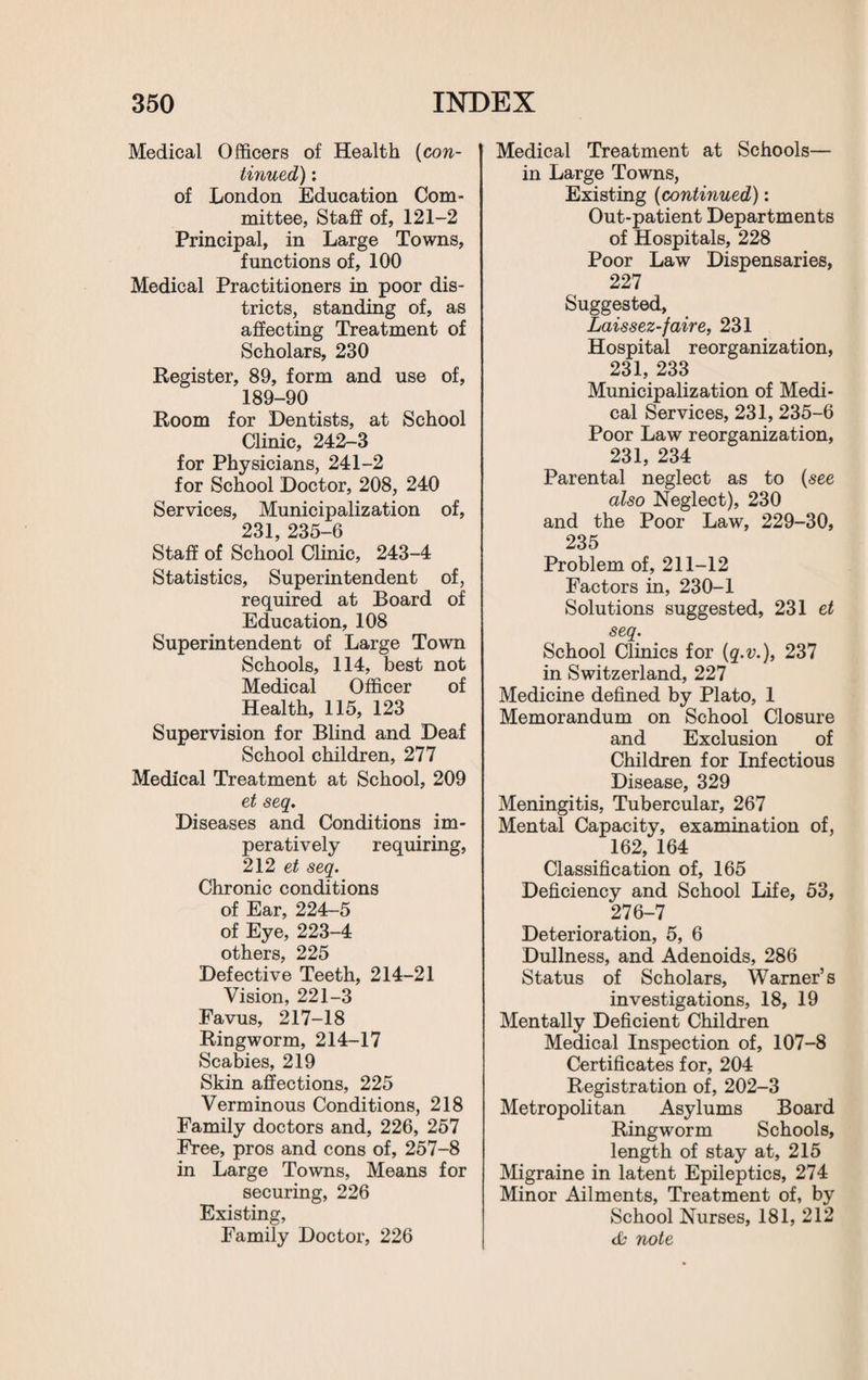 Medical Officers of Health (con¬ tinued'): of London Education Com¬ mittee, Staff of, 121-2 Principal, in Large Towns, functions of, 100 Medical Practitioners in poor dis¬ tricts, standing of, as affecting Treatment of Scholars, 230 Register, 89, form and use of, 189-90 Room for Dentists, at School Clinic, 242-3 for Physicians, 241-2 for School Doctor, 208, 240 Services, Municipalization of, 231, 235-6 Staff of School Clinic, 243-4 Statistics, Superintendent of, required at Board of Education, 108 Superintendent of Large Town Schools, 114, best not Medical Officer of Health, 115, 123 Supervision for Blind and Deaf School children, 277 Medical Treatment at School, 209 et seq. Diseases and Conditions im¬ peratively requiring, 212 et seq. Chronic conditions of Ear, 224-5 of Eye, 223-4 others, 225 Defective Teeth, 214-21 Vision, 221-3 Favus, 217-18 Ringworm, 214-17 Scabies, 219 Skin affections, 225 Verminous Conditions, 218 Family doctors and, 226, 257 Free, pros and cons of, 257-8 in Large Towns, Means for securing, 226 Existing, Family Doctor, 226 Medical Treatment at Schools— in Large Towns, Existing (continued): Out-patient Departments of Hospitals, 228 Poor Law Dispensaries, 227 Suggested, Laissez-faire, 231 Hospital reorganization, 231, 233 Municipalization of Medi¬ cal Services, 231, 235-6 Poor Law reorganization, 231, 234 Parental neglect as to (see also Neglect), 230 and the Poor Law, 229-30, 235 Problem of, 211-12 Factors in, 230-1 Solutions suggested, 231 et seq. School Clinics for (q.v.), 237 in Switzerland, 227 Medicine defined by Plato, 1 Memorandum on School Closure and Exclusion of Children for Infectious Disease, 329 Meningitis, Tubercular, 267 Mental Capacity, examination of, 162, 164 Classification of, 165 Deficiency and School Life, 53, 276-7 Deterioration, 5, 6 Dullness, and Adenoids, 286 Status of Scholars, Warner’s investigations, 18, 19 Mentally Deficient Children Medical Inspection of, 107-8 Certificates for, 204 Registration of, 202-3 Metropolitan Asylums Board Ringworm Schools, length of stay at, 215 Migraine in latent Epileptics, 274 Minor Ailments, Treatment of, by School Nurses, 181, 212 db note