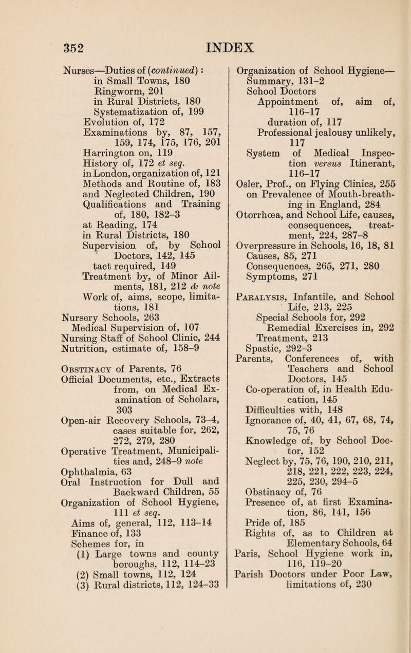 Nurses—Duties of (continued): in Small Towns, 180 Ringworm, 201 in Rural Districts, 180 Systematization of, 199 Evolution of, 172 Examinations by, 87, 157, 159, 174, 175, 176, 201 Harrington on, 119 History of, 172 et seq. in London, organization of, 121 Methods and Routine of, 183 and Neglected Children, 190 Qualifications and Training of, 180, 182-3 at Reading, 174 in Rural Districts, 180 Supervision of, by School Doctors, 142, 145 tact required, 149 Treatment by, of Minor Ail¬ ments, 181, 212 cb note Work of, aims, scope, limita¬ tions, 181 Nursery Schools, 263 Medical Supervision of, 107 Nursing Staff of School Clinic, 244 Nutrition, estimate of, 158-9 Obstinacy of Parents, 76 Official Documents, etc., Extracts from, on Medical Ex¬ amination of Scholars, 303 Open-air Recovery Schools, 73-4, cases suitable for, 262, 272, 279, 280 Operative Treatment, Municipali¬ ties and, 248-9 note Ophthalmia, 63 Oral Instruction for Dull and Backward Children, 55 Organization of School Hygiene, 111 et seq. Aims of, general, 112, 113-14 Finance of, 133 Schemes for, in (1) Large towns and county boroughs, 112, 114-23 (2) Small towns, 112, 124 (3) Rural districts, 112, 124-33 Organization of School Hygiene— Summary, 131-2 School Doctors Appointment of, aim of, 116-17 duration of, 117 Professional jealousy unlikely, 117 System of Medical Inspec¬ tion versus Itinerant, 116-17 Osier, Prof., on Flying Clinics, 255 on Prevalence of Mouth-breath¬ ing in England, 284 Otorrhoea, and School Life, causes, consequences, treat¬ ment, 224, 287-8 Overpressure in Schools, 16, 18, 81 Causes, 85, 271 Consequences, 265, 271, 280 Symptoms, 271 Paralysis, Infantile, and School Life, 213, 225 Special Schools for, 292 Remedial Exercises in, 292 Treatment, 213 Spastic, 292-3 Parents, Conferences of, with Teachers and School Doctors, 145 Co-operation of, in Health Edu¬ cation, 145 Difficulties with, 148 Ignorance of, 40, 41, 67, 68, 74, 75, 76 Knowledge of, by School Doc- tor 152 Neglect by, 75, 76, 190, 210, 211, 218, 221, 222, 223, 224, 225, 230, 294-5 Obstinacy of, 76 Presence of, at first Examina¬ tion, 86, 141, 156 Pride of, 185 Rights of, as to Children at Elementary Schools, 64 Paris, School Hygiene work in, 116, 119-20 Parish Doctors under Poor Law, limitations of, 230