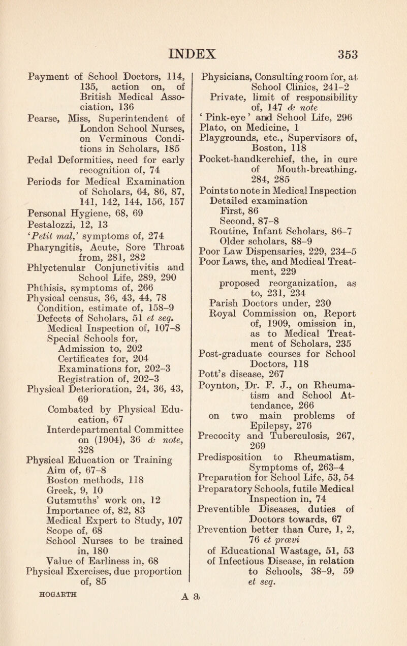 Payment of School Doctors, 114, 135, action on, of British Medical Asso¬ ciation, 136 Pearse, Miss, Superintendent of London School Nurses, on Verminous Condi¬ tions in Scholars, 185 Pedal Deformities, need for early recognition of, 74 Periods for Medical Examination of Scholars, 64, 86, 87, 141, 142, 144, 156, 157 Personal Hygiene, 68, 69 Pestalozzi, 12, 13 1 Petit mal,’ symptoms of, 274 Pharyngitis, Acute, Sore Throat from, 281, 282 Phlyctenular Conjunctivitis and School Life, 289, 290 Phthisis, symptoms of, 266 Physical census, 36, 43, 44, 78 Condition, estimate of, 158-9 Defects of Scholars, 51 et seq. Medical Inspection of, 107-8 Special Schools for, Admission to, 202 Certificates for, 204 Examinations for, 202-3 Registration of, 202-3 Physical Deterioration, 24, 36, 43, 69 Combated by Physical Edu¬ cation, 67 Interdepartmental Committee on (1904), 36 & note, 328 Physical Education or Training Aim of, 67-8 Boston methods, 118 Greek, 9, 10 Gutsmuths’ work on, 12 Importance of, 82, 83 Medical Expert to Study, 107 Scope of, 68 School Nurses to be trained in, 180 Value of Earliness in, 68 Physical Exercises, due proportion of, 85 Physicians, Consulting room for, at School Clinics, 241-2 Private, limit of responsibility of, 147 <£ note * Pink-eye 5 an*d School Life, 296 Plato, on Medicine, 1 Playgrounds, etc., Supervisors of, Boston, 118 Pocket-handkerchief, the, in cure of Mouth-breathing, 284, 285 Points to note in Medical Inspection Detailed examination First, 86 Second, 87-8 Routine, Infant Scholars, 86-7 Older scholars, 88-9 Poor Law Dispensaries, 229, 234-5 Poor Laws, the, and Medical Treat¬ ment, 229 proposed reorganization, as to, 231, 234 Parish Doctors under, 230 Royal Commission on, Report of, 1909, omission in, as to Medical Treat¬ ment of Scholars, 235 Post-graduate courses for School Doctors, 118 Pott’s disease, 267 Poynton, Dr. F, J., on Rheuma¬ tism and School At¬ tendance, 266 on two main problems of Epilepsy, 276 Precocity and Tuberculosis, 267, 269 Predisposition to Rheumatism, Symptoms of, 263-4 Preparation for School Life, 53, 54 Preparatory Schools, futile Medical Inspection in, 74 Preventible Diseases, duties of Doctors towards, 67 Prevention better than Cure, 1, 2, 76 et proevi of Educational Wastage, 51, 53 of Infectious Disease, in relation to Schools, 38-9, 59 et seq. HOGARTH A a