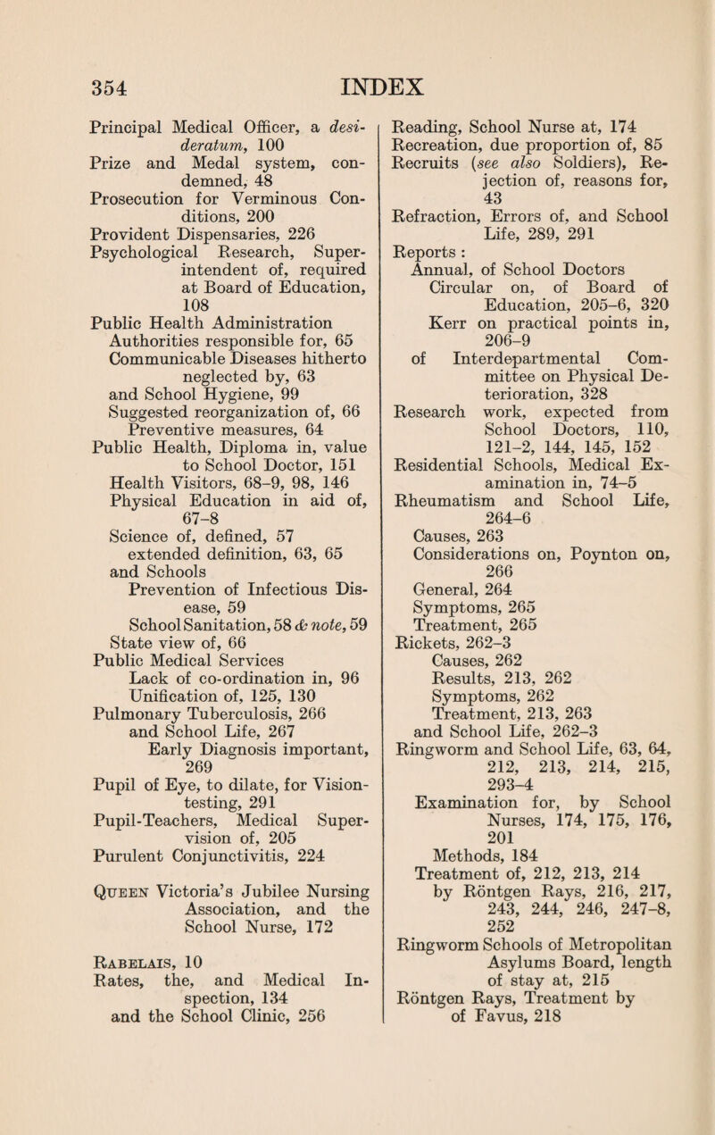 Principal Medical Officer, a desi¬ deratum,, 100 Prize and Medal system, con¬ demned, 48 Prosecution for Verminous Con¬ ditions, 200 Provident Dispensaries, 226 Psychological Research, Super¬ intendent of, required at Board of Education, 108 Public Health Administration Authorities responsible for, 65 Communicable Diseases hitherto neglected by, 63 and School Hygiene, 99 Suggested reorganization of, 66 Preventive measures, 64 Public Health, Diploma in, value to School Doctor, 151 Health Visitors, 68-9, 98, 146 Physical Education in aid of, 67-8 Science of, defined, 57 extended definition, 63, 65 and Schools Prevention of Infectious Dis¬ ease, 59 School Sanitation, 58 note, 59 State view of, 66 Public Medical Services Lack of co-ordination in, 96 Unification of, 125, 130 Pulmonary Tuberculosis, 266 and School Life, 267 Early Diagnosis important, 269 Pupil of Eye, to dilate, for Vision¬ testing, 291 Pupil-Teachers, Medical Super¬ vision of, 205 Purulent Conjunctivitis, 224 Queen Victoria’s Jubilee Nursing Association, and the School Nurse, 172 Rabelais, 10 Rates, the, and Medical In¬ spection, 134 and the School Clinic, 256 Reading, School Nurse at, 174 Recreation, due proportion of, 85 Recruits (see also Soldiers), Re¬ jection of, reasons for, 43 Refraction, Errors of, and School Life, 289, 291 Reports : Annual, of School Doctors Circular on, of Board of Education, 205-6, 320 Kerr on practical points in, 206-9 of Interdepartmental Com¬ mittee on Physical De¬ terioration, 328 Research work, expected from School Doctors, 110, 121-2, 144, 145, 152 Residential Schools, Medical Ex¬ amination in, 74-5 Rheumatism and School Life, 264-6 Causes, 263 Considerations on, Poynton on, 266 General, 264 Symptoms, 265 Treatment, 265 Rickets, 262-3 Causes, 262 Results, 213, 262 Symptoms, 262 Treatment, 213, 263 and School Life, 262-3 Ringworm and School Life, 63, 64, 212, 213, 214, 215, 293-4 Examination for, by School Nurses, 174, 175, 176, 201 Methods, 184 Treatment of, 212, 213, 214 by Rontgen Rays, 216, 217, 243, 244, 246, 247-8, 252 Ringworm Schools of Metropolitan Asylums Board, length of stay at, 215 Rontgen Rays, Treatment by of Favus, 218