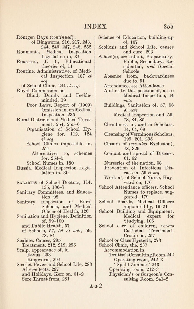 Rontgen Rays (continued): of Ringworm, 216, 217, 243, 244, 246, 247, 248, 252 Roumania, Medical Inspection Legislation in, 31 Rousseau, J. J., Educational theories of, 11 Routine, Administrative, of Medi¬ cal Inspection, 187 et seq. of School Clinic, 244 et seq. Royal Commission on Blind, Dumb, and Feeble¬ minded, 19 Poor Laws, Report of (1909) Omission in, on Medical Inspection, 235 Rural Districts and Medical Treat¬ ment, 254, 255-6 Organization of School Hy¬ giene for, 112, 124 et seq. School Clinics impossible in, 254 Alternatives to, schemes for, 254-5 School Nurses in, 180 Russia, Medical Inspection Legis¬ lation in, 30 Salaries of School Doctors, 114, 135, 136-7 Sanitary Committees, and Educa¬ tion, 98 Sanitary Inspection of Rural Schools, and Medical Officer of Health, 126 Sanitation and Hygiene, Definition of, 99-100 and Public Health, 57 of Schools, 57, 58 note, 59, 78, 84 Scabies, Causes, 295 Treatment, 212, 219, 295 Scalp, appearance of, in Favus, 293 Ringworm, 294 Scarlet Fever and School Life, 283 After-effects, 297 and Holidays, Kerr on, 61-2 Sore Throat from, 281 Science of Education, building-up of, 107 Scoliosis and School Life, causes and cure, 293 School(s), see Infant, Preparatory, Public, Secondary, Re¬ sidential, and Special Schools Absence from, backwardness due to, 51 Attendance, see Attendance Authority, the, position of, as to Medical Inspection, 44 note Buildings, Sanitation of, 57, 58 & note Medical Inspection and, 59, 78, 84, 85 Cleanliness in, and in Scholars, 14, 64, 69 Cleansing of Verminous Scholars, 199, 201, 295 Closure of (see also Exclusion), 48, 329 Contact and spread of Disease, 61, 62 Nurseries of the nation, 68 Prevention of Infectious Dis¬ ease in, 59 et seq. Work at, of School Nurse, Hay¬ ward on, 176 School Attendance officers, School Nurses to replace, sug¬ gested, 179 School Boards, Medical Officers appointed by, 19-21 School Building and Equipment, Medical expert for Studying, 106 School care of children, versus Custodial Treatment, Cronin on, 257 School or Class Hysteria, 273 School Clinic, the, 237 Accommodation in Dentist’s Consulting Room, 242 Operating room, 242-3 ‘ Spiihl Zimmer,’ 243 Operating room, 242-3 Physician’s or Surgeon’s Con¬ sulting Room, 241-2 Aa 2