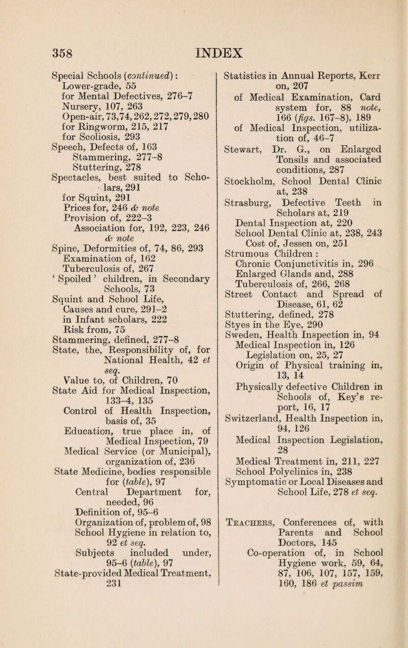 Special Schools (continued): Lower-grade, 55 for Mental Defectives, 276-7 Nursery, 107, 263 Open-air, 73,74,262,272,279,280 for Ringworm, 215, 217 for Scoliosis, 293 Speech, Defects of, 163 Stammering, 277-8 Stuttering, 278 Spectacles, best suited to Scho- - lars, 291 for Squint, 291 Prices for, 246 & note Provision of, 222-3 Association for, 192, 223, 246 & note Spine, Deformities of, 74, 86, 293 Examination of, 162 Tuberculosis of, 267 £ Spoiled5 children, in Secondary Schools, 73 Squint and School Life, Causes and cure, 291-2 in Infant scholars, 222 Risk from, 75 Stammering, defined, 277-8 State, the, Responsibility of, for National Health, 42 et seq. Value to, of Children, 70 State Aid for Medical Inspection, 133-4, 135 Control of Health Inspection, basis of, 35 Education, true place in, of Medical Inspection, 79 Medical Service (or Municipal), organization of, 236 State Medicine, bodies responsible for (table), 97 Central Department for, needed, 96 Definition of, 95-6 Organization of, problem of, 98 School Hygiene in relation to, 92 et seq. Subjects included under, 95-6 (table), 97 State-provided Medical Treatment, 231 Statistics in Annual Reports, Kerr on, 207 of Medical Examination, Card system for, 88 note, 166 (figs. 167-8), 189 of Medical Inspection, utiliza¬ tion of, 46-7 Stewart, Dr. G., on Enlarged Tonsils and associated conditions, 287 Stockholm, School Dental Clinic at, 238 Strasburg, Defective Teeth in Scholars at, 219 Dental Inspection at, 220 School Dental Clinic at, 238, 243 Cost of, Jessen on, 251 Strumous Children : Chronic Conjunctivitis in, 296 Enlarged Glands and, 288 Tuberculosis of, 266, 268 Street Contact and Spread of Disease, 61, 62 Stuttering, defined, 278 Styes in the Eye, 290 Sweden, Health Inspection in, 94 Medical Inspection in, 126 Legislation on, 25, 27 Origin of Physical training in, 13, 14 Physically defective Children in Schools of, Key’s re¬ port, 16, 17 Switzerland, Health Inspection in, 94, 126 Medical Inspection Legislation, 28 Medical Treatment in, 211, 227 School Polyclinics in, 238 Symptomatic or Local Diseases and School Life, 278 et seq. Teachers, Conferences of, with Parents and School Doctors, 145 Co-operation of, in School Hygiene work, 59, 64, 87, 106, 107, 157, 159, 160, 186 et passim