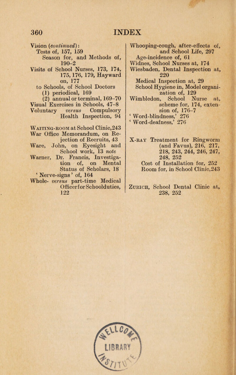 Vision (continued): Tests of, 157, 159 Season for, and Methods of, 190-2 Visits of School Nurses, 173, 174, 175,176, 179, Hayward on, 177 to Schools, of School Doctors (1) periodical, 169 (2) annual or terminal, 169-70 Visual Exercises in Schools, 47-8 Voluntary versus Compulsory Health Inspection, 94 Waiting-room at School Clinic,243 War Office Memorandum, on Re¬ jection of Recruits, 43 Ware, John, on Eyesight and School work, 13 note Warner, Dr. Francis, Investiga¬ tion of, on Mental Status of Scholars, 18 * Nerve-signs ’ of, 164 Whole- versus part-time Medical Officer! or Schoolduties, 122 Whooping-cough, after-effects of, and School Life, 297 Age-incidence of, 61 Widnes, School Nurses at, 174 Wiesbaden, Dental Inspection at, 220 Medical Inspection at, 29 School Hygiene in, Model organi¬ zation of, 129 Wimbledon, School Nurse at, scheme for, 174, exten¬ sion of, 176-7 ‘ Word-blindness,5 276 ‘ Word-deafness,5 276 X-ray Treatment for Ringworm (and Favus), 216, 217, 218, 243, 244, 246, 247, 248, 252 Cost of Installation for, 252 Room for, in School Clinic, 243 Zurich, School Dental Clinic at, 238, 252