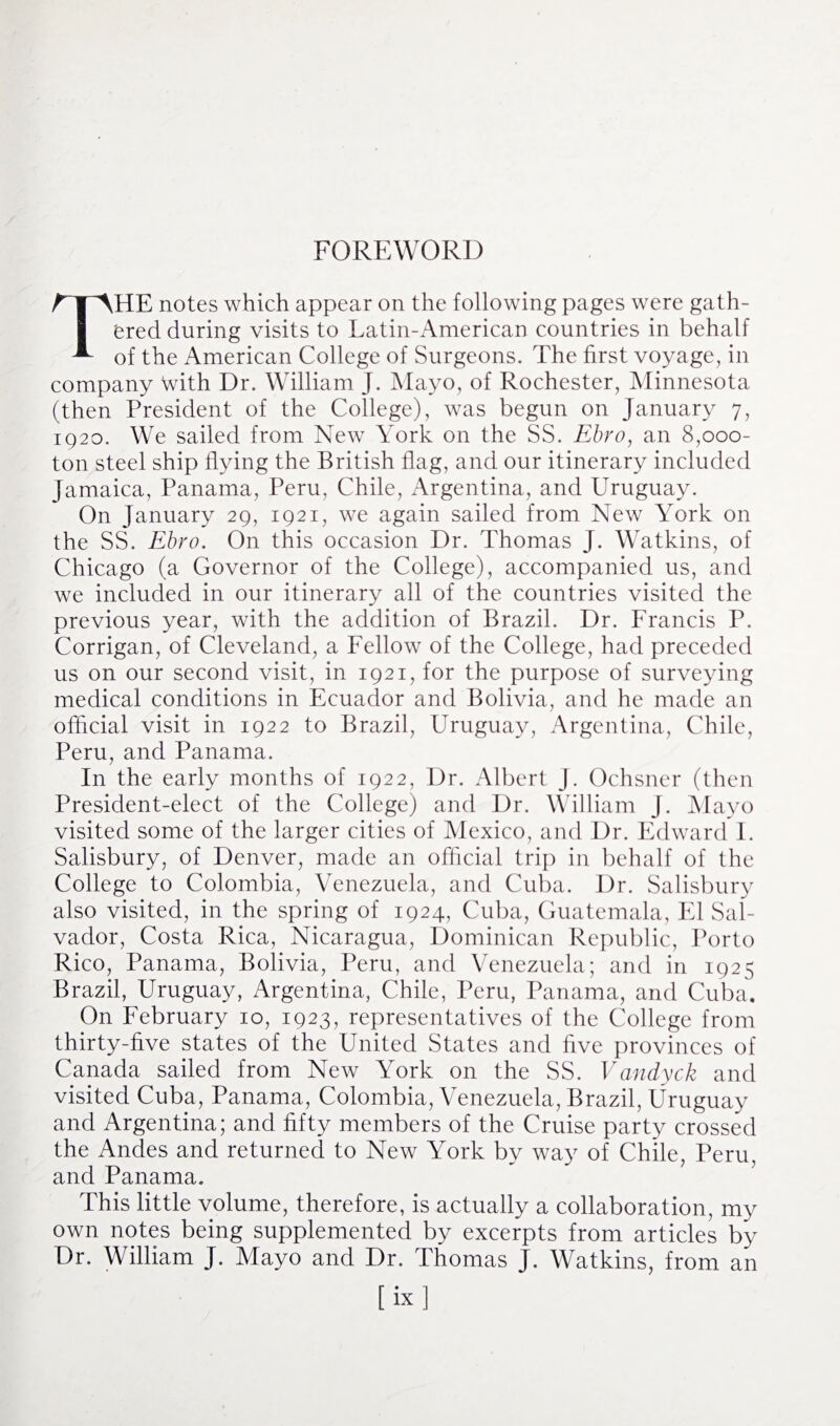 FOREWORD HE notes which appear on the following pages were gath¬ ered during visits to Latin-American countries in behalf A of the American College of Surgeons. The first voyage, in company with Dr. William J. Mayo, of Rochester, Minnesota (then President of the College), was begun on January 7, 1920. We sailed from New York on the SS. Ebro, an 8,000- ton steel ship flying the British flag, and our itinerary included Jamaica, Panama, Peru, Chile, Argentina, and Uruguay. On January 29, 1921, we again sailed from New York on the SS. Ebro. On this occasion Dr. Thomas J. Watkins, of Chicago (a Governor of the College), accompanied us, and we included in our itinerary all of the countries visited the previous year, with the addition of Brazil. Dr. Francis P. Corrigan, of Cleveland, a Fellow of the College, had preceded us on our second visit, in 1921, for the purpose of surveying medical conditions in Ecuador and Bolivia, and he made an official visit in 1922 to Brazil, Uruguay, Argentina, Chile, Peru, and Panama. In the early months of 1922, Dr. Albert J. Ochsner (then President-elect of the College) and Dr. William J. Mayo visited some of the larger cities of Mexico, and Dr. Edward I. Salisbury, of Denver, made an official trip in behalf of the College to Colombia, Venezuela, and Cuba. Dr. Salisbury also visited, in the spring of 1924, Cuba, Guatemala, El Sal¬ vador, Costa Rica, Nicaragua, Dominican Republic, Porto Rico, Panama, Bolivia, Peru, and Venezuela; and in 1925 Brazil, Uruguay, Argentina, Chile, Peru, Panama, and Cuba. On February 10, 1923, representatives of the College from thirty-five states of the United States and five provinces of Canada sailed from New York on the SS. Vandyck and visited Cuba, Panama, Colombia, Venezuela, Brazil, Uruguay and Argentina; and fifty members of the Cruise party crossed the Andes and returned to New York by way of Chile, Peru, and Panama. This little volume, therefore, is actually a collaboration, my own notes being supplemented by excerpts from articles by Dr. William J. Mayo and Dr. Thomas J. Watkins, from an [ix]