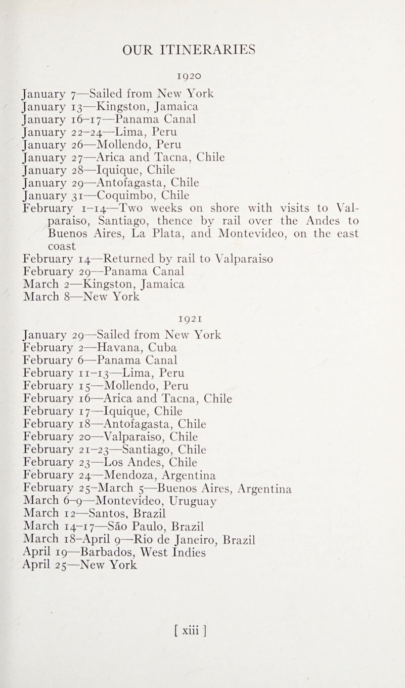 OUR ITINERARIES 1920 January 7—Sailed from New York January 13—Kingston, Jamaica January 16-17—Panama Canal January 22-24—Lima, Peru January 26—Mollendo, Peru January 27—Arica and Tacna, Chile January 28—Iquique, Chile January 29—Antofagasta, Chile January 31—Coquimbo, Chile February 1-14—Two weeks on shore with visits to Val¬ paraiso, Santiago, thence by rail over the Andes to Buenos Aires, La Plata, and Montevideo, on the east coast February 14—Returned by rail to Valparaiso February 29—Panama Canal March 2—Kingston, Jamaica March 8—New York 1921 January 29—Sailed from New York February 2—Havana, Cuba February 6—Panama Canal February n-13—Lima, Peru February 15—Mollendo, Peru February 16—Arica and Tacna, Chile February 17—Iquique, Chile February 18—Antofagasta, Chile February 20—Valparaiso, Chile February 21-23—Santiago, Chile February 23—Los Andes, Chile February 24—Mendoza, Argentina February 25-March 5—Buenos Aires, Argentina March 6-9—Montevideo, Uruguay March 12—Santos, Brazil March 14-17—Sao Paulo, Brazil March 18-April 9—Rio de Janeiro, Brazil April 19—Barbados, West Indies April 25—New York