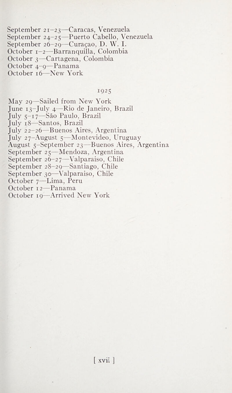 September 21-23—Caracas, Venezuela September 24-25—Puerto Cabello, Venezuela September 26-29—Curagao, D. W. I. October 1-2—Barranquilla, Colombia October 3—Cartagena, Colombia October 4-9—Panama October 16—New York 1925 May 29—Sailed from New York June 13-July 4—Rio de Janeiro, Brazil July 5-17—Sao Paulo, Brazil July 18—Santos, Brazil July 22-26—Buenos Aires, Argentina July 27-August 5—Montevideo, Uruguay August 5-September 23—Buenos Aires, Argentina September 25—Mendoza, Argentina September 26-27—Valparaiso, Chile September 28-29—Santiago, Chile September 30—-Valparaiso, Chile October 7—Lima, Peru October 12—Panama October 19—Arrived New York [ xvh ]