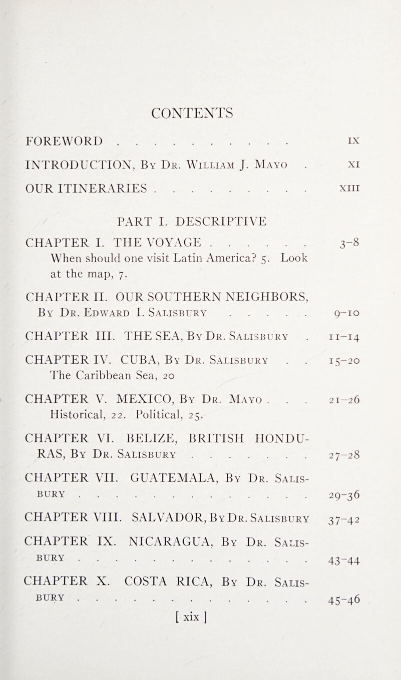 CONTENTS FOREWORD. INTRODUCTION, By Dr. William J. Mayo . OUR ITINERARIES. PART I. DESCRIPTIVE CHAPTER I. THE VOYAGE. When should one visit Latin America? 5. Look at the map, 7. CHAPTER II. OUR SOUTHERN NEIGHBORS, By Dr. Edward I. Salisbury. CHAPTER IIP THE SEA, By Dr. Salisbury . CHAPTER IV. CUBA, By Dr. Salisbury . . The Caribbean Sea, 20 CHAPTER V. MEXICO, By Dr. Mayo . . . Historical, 22. Political, 25. CHAPTER VI. BELIZE, BRITISH HONDU¬ RAS, By Dr. Salisbury. CHAPTER VII. GUATEMALA, By Dr. Salis¬ bury . CHAPTER VIII. SALVADOR, By Dr. Salisbury CHAPTER IX. NICARAGUA, By Dr. Salis¬ bury . CHAPTER X. COSTA RICA, By Dr. Salis¬ bury . IX XI XIII 3-8 9-10 11-14 15-20 21-26 27-28 29-36 37-42 43-44 45-46