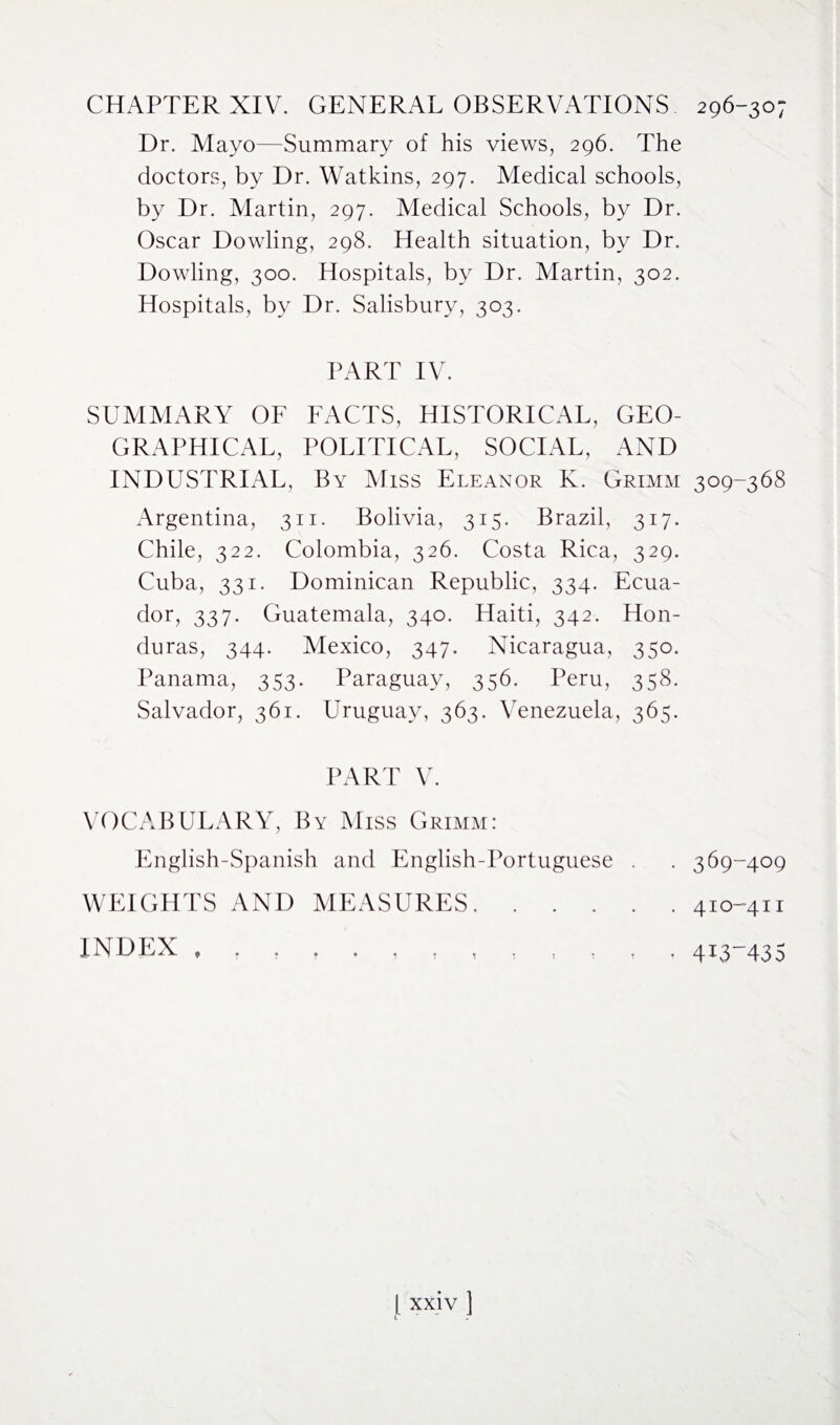 CHAPTER XIV. GENERAL OBSERVATIONS 296-307 Dr. Mayo—Summary of his views, 296. The doctors, by Dr. Watkins, 297. Medical schools, by Dr. Martin, 297. Medical Schools, by Dr. Oscar Dowling, 298. Health situation, by Dr. Dowling, 300. Hospitals, by Dr. Martin, 302. Hospitals, by Dr. Salisbury, 303. PART IV. SUMMARY OF FACTS, HISTORICAL, GEO¬ GRAPHICAL, POLITICAL, SOCIAL, AND INDUSTRIAL, By Miss Eleanor K. Grimm 309-368 Argentina, 311. Bolivia, 315. Brazil, 317. Chile, 322. Colombia, 326. Costa Rica, 329. Cuba, 331. Dominican Republic, 334. Ecua¬ dor, 337. Guatemala, 340. Haiti, 342. Hon¬ duras, 344. Mexico, 347. Nicaragua, 350. Panama, 353. Paraguay, 356. Peru, 358. Salvador, 361. Uruguay, 363. Venezuela, 365. PART V. VOCABULARY, By Miss Grimm: English-Spanish and English-Portuguese WEIGHTS AND MEASURES. . . . INDEX , . 369-409 . 410-411 • 4i3435