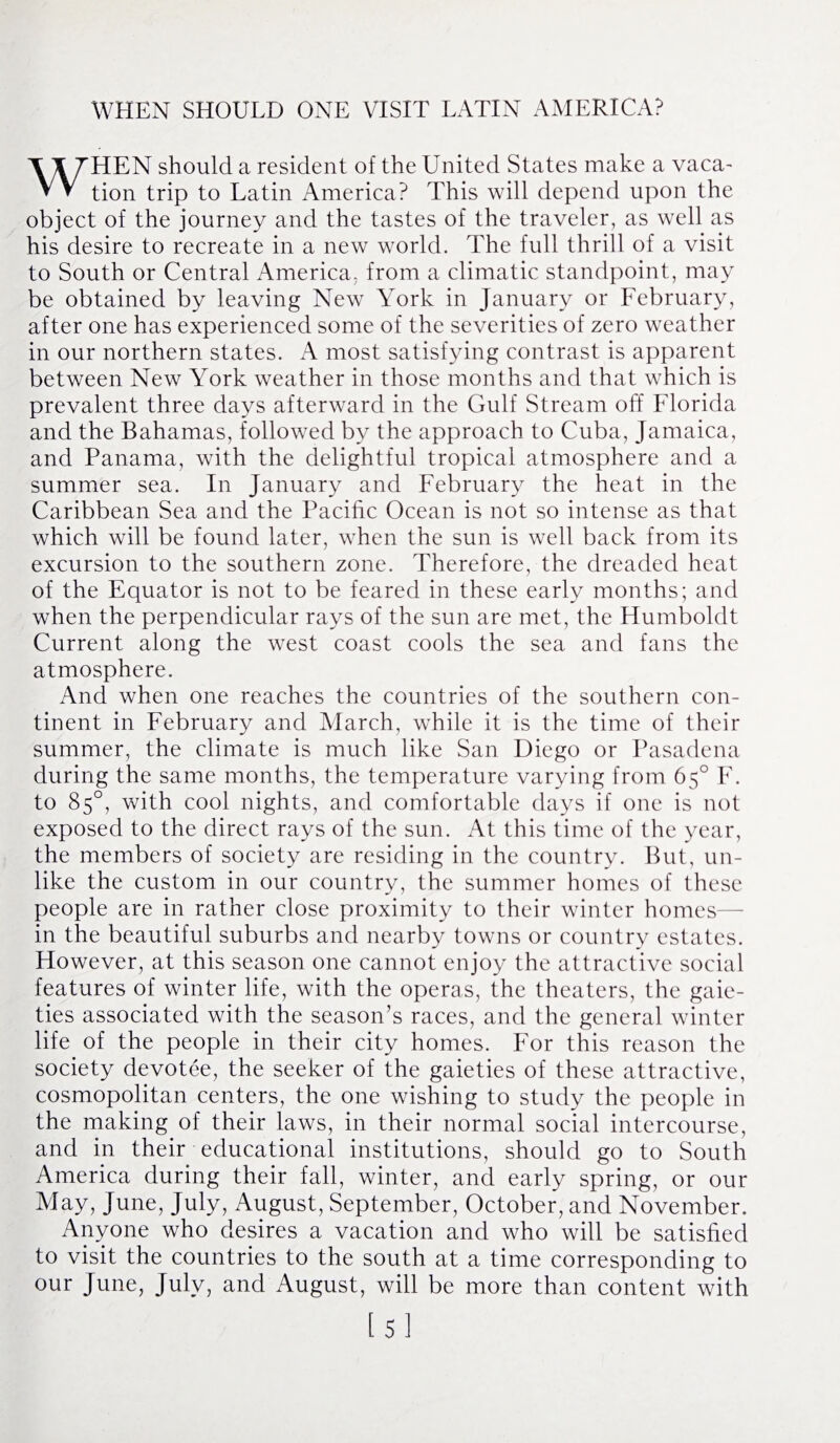 WHEN SHOULD ONE VISIT LATIN AMERICA? WHEN should a resident of the United States make a vaca¬ tion trip to Latin America? This will depend upon the object of the journey and the tastes of the traveler, as well as his desire to recreate in a new world. The full thrill of a visit to South or Central America, from a climatic standpoint, may be obtained by leaving New York in January or February, after one has experienced some of the severities of zero weather in our northern states. A most satisfying contrast is apparent between New York weather in those months and that which is prevalent three days afterward in the Gulf Stream off Florida and the Bahamas, followed by the approach to Cuba, Jamaica, and Panama, with the delightful tropical atmosphere and a summer sea. In January and February the heat in the Caribbean Sea and the Pacific Ocean is not so intense as that which will be found later, when the sun is well back from its excursion to the southern zone. Therefore, the dreaded heat of the Equator is not to be feared in these early months; and when the perpendicular rays of the sun are met, the Humboldt Current along the west coast cools the sea and fans the atmosphere. And when one reaches the countries of the southern con¬ tinent in February and March, while it is the time of their summer, the climate is much like San Diego or Pasadena during the same months, the temperature varying from 65° F. to 85°, with cool nights, and comfortable days if one is not exposed to the direct rays of the sun. At this time of the year, the members of society are residing in the country. But, un¬ like the custom in our country, the summer homes of these people are in rather close proximity to their winter homes in the beautiful suburbs and nearby towns or country estates. However, at this season one cannot enjoy the attractive social features of winter life, with the operas, the theaters, the gaie¬ ties associated with the season’s races, and the general winter life of the people in their city homes. For this reason the society devotee, the seeker of the gaieties of these attractive, cosmopolitan centers, the one wishing to study the people in the making of their laws, in their normal social intercourse, and in their educational institutions, should go to South America during their fall, winter, and early spring, or our May, June, July, August, September, October, and November. Anyone who desires a vacation and who will be satisfied to visit the countries to the south at a time corresponding to our June, July, and August, will be more than content with [5]