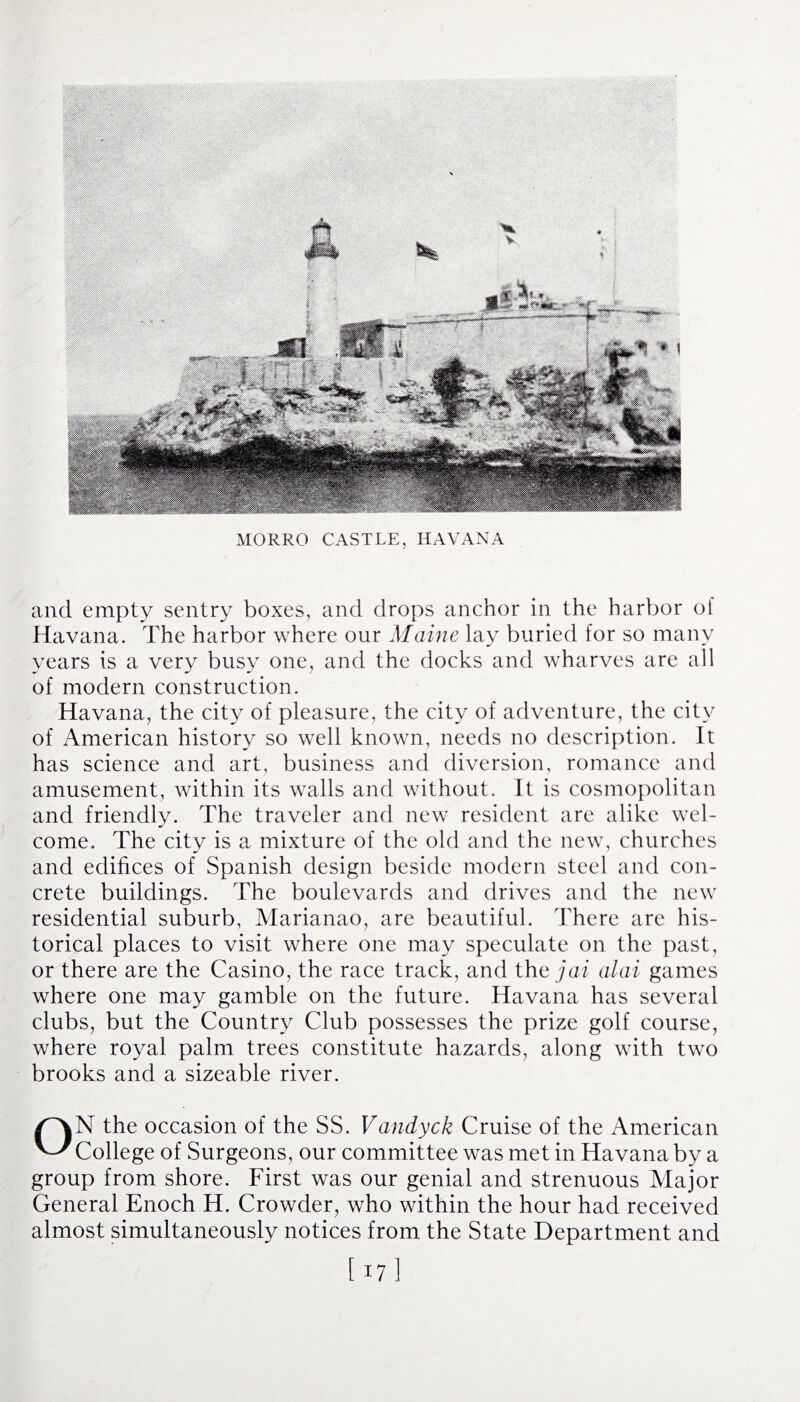 MORRO CASTLE, HAVANA and empty sentry boxes, and drops anchor in the harbor of Havana. The harbor where our Maine lay buried for so many years is a very busy one, and the docks and wharves are all of modern construction. Havana, the city of pleasure, the city of adventure, the city of American history so well known, needs no description. It has science and art, business and diversion, romance and amusement, within its walls and without. It is cosmopolitan and friendly. The traveler and new resident are alike wel¬ come. The city is a mixture of the old and the new, churches and edifices of Spanish design beside modern steel and con¬ crete buildings. The boulevards and drives and the new residential suburb, Marianao, are beautiful. There are his¬ torical places to visit where one may speculate on the past, or there are the Casino, the race track, and the jai alai games where one may gamble on the future. Havana has several clubs, but the Country Club possesses the prize golf course, where royal palm trees constitute hazards, along with two brooks and a sizeable river. ON the occasion of the SS. Vandyck Cruise of the American College of Surgeons, our committee was met in Havana by a group from shore. First was our genial and strenuous Major General Enoch H. Crowder, who within the hour had received almost simultaneously notices from the State Department and [ 171