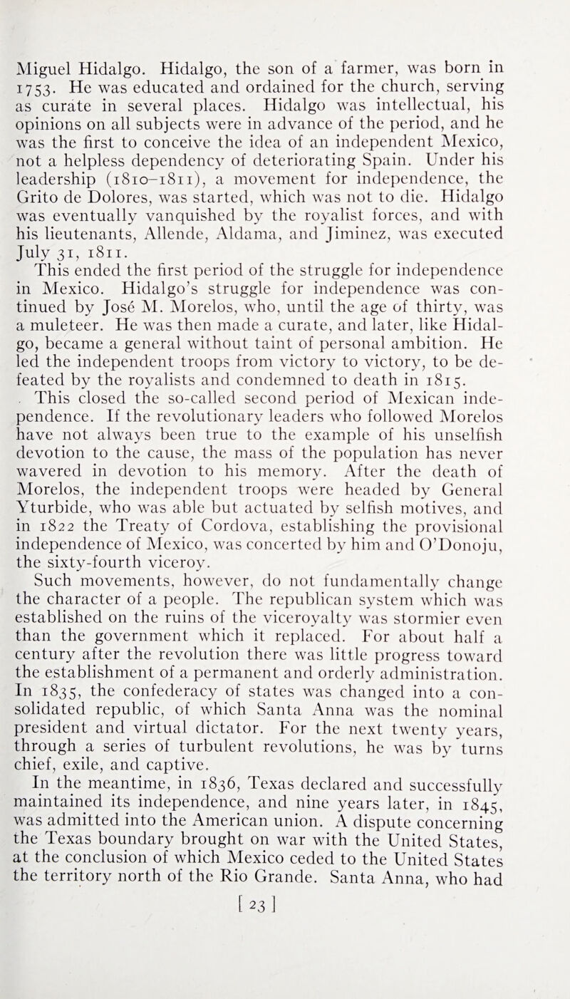Miguel Hidalgo. Hidalgo, the son of a farmer, was born in 1753. He was educated and ordained for the church, serving as curate in several places. Hidalgo was intellectual, his opinions on all subjects were in advance of the period, and he was the first to conceive the idea of an independent Mexico, not a helpless dependency of deteriorating Spain. Under his leadership (1810-1811), a movement for independence, the Grito de Dolores, was started, which was not to die. Hidalgo was eventually vanquished by the royalist forces, and with his lieutenants, Allende, Aldama, and Jiminez, was executed July 31, 1811. This ended the first period of the struggle for independence in Mexico. Hidalgo's struggle for independence was con¬ tinued by Jose M. Morelos, who, until the age of thirty, was a muleteer. He was then made a curate, and later, like Hidal¬ go, became a general without taint of personal ambition. He led the independent troops from victory to victory, to be de¬ feated by the royalists and condemned to death in 1815. This closed the so-called second period of Mexican inde¬ pendence. If the revolutionary leaders who followed Morelos have not always been true to the example of his unselfish devotion to the cause, the mass of the population has never wavered in devotion to his memory. After the death of Morelos, the independent troops were headed by General Yturbide, who was able but actuated by selfish motives, and in 1822 the Treaty of Cordova, establishing the provisional independence of Mexico, was concerted by him and O’Donoju, the sixty-fourth viceroy. Such movements, however, do not fundamentally change the character of a people. The republican system which was established on the ruins of the viceroyalty was stormier even than the government which it replaced. For about half a century after the revolution there was little progress toward the establishment of a permanent and orderly administration. In 1835, the confederacy of states was changed into a con¬ solidated republic, of which Santa Anna was the nominal president and virtual dictator. For the next twenty years, through a series of turbulent revolutions, he was by turns chief, exile, and captive. In the meantime, in 1836, Texas declared and successfully maintained its independence, and nine years later, in 1845, was admitted into the American union. A dispute concerning the Texas boundary brought on war with the United States, at the conclusion of which Mexico ceded to the United States the territory north of the Rio Grande. Santa Anna, who had