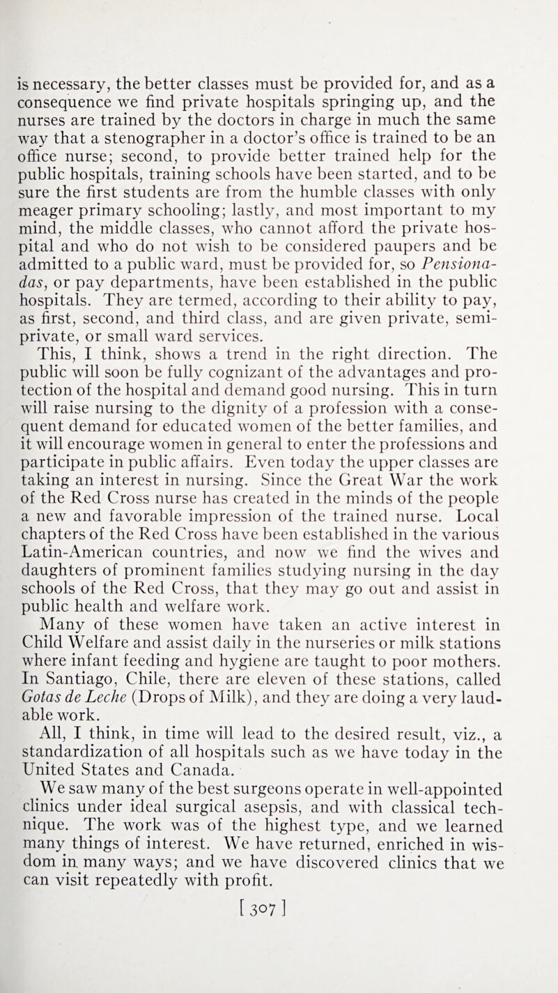 is necessary, the better classes must be provided for, and as a consequence we find private hospitals springing up, and the nurses are trained by the doctors in charge in much the same way that a stenographer in a doctor’s office is trained to be an office nurse; second, to provide better trained help for the public hospitals, training schools have been started, and to be sure the first students are from the humble classes with only meager primary schooling; lastly, and most important to my mind, the middle classes, who cannot afford the private hos¬ pital and who do not wish to be considered paupers and be admitted to a public ward, must be provided for, so Pensiona- das, or pay departments, have been established in the public hospitals. They are termed, according to their ability to pay, as first, second, and third class, and are given private, semi¬ private, or small ward services. This, I think, shows a trend in the right direction. The public will soon be fully cognizant of the advantages and pro¬ tection of the hospital and demand good nursing. This in turn will raise nursing to the dignity of a profession with a conse¬ quent demand for educated women of the better families, and it will encourage women in general to enter the professions and participate in public affairs. Even today the upper classes are taking an interest in nursing. Since the Great War the work of the Red Cross nurse has created in the minds of the people a new and favorable impression of the trained nurse. Local chapters of the Red Cross have been established in the various Latin-American countries, and now we find the wives and daughters of prominent families studying nursing in the day schools of the Red Cross, that they may go out and assist in public health and welfare work. Many of these women have taken an active interest in Child Welfare and assist daily in the nurseries or milk stations where infant feeding and hygiene are taught to poor mothers. In Santiago, Chile, there are eleven of these stations, called Gotas de Leche (Drops of Milk), and they are doing a very laud¬ able work. All, I think, in time will lead to the desired result, viz., a standardization of all hospitals such as we have today in the United States and Canada. We saw many of the best surgeons operate in well-appointed clinics under ideal surgical asepsis, and with classical tech¬ nique. The work was of the highest type, and we learned many things of interest. We have returned, enriched in wis¬ dom in many ways; and we have discovered clinics that we can visit repeatedly with profit.