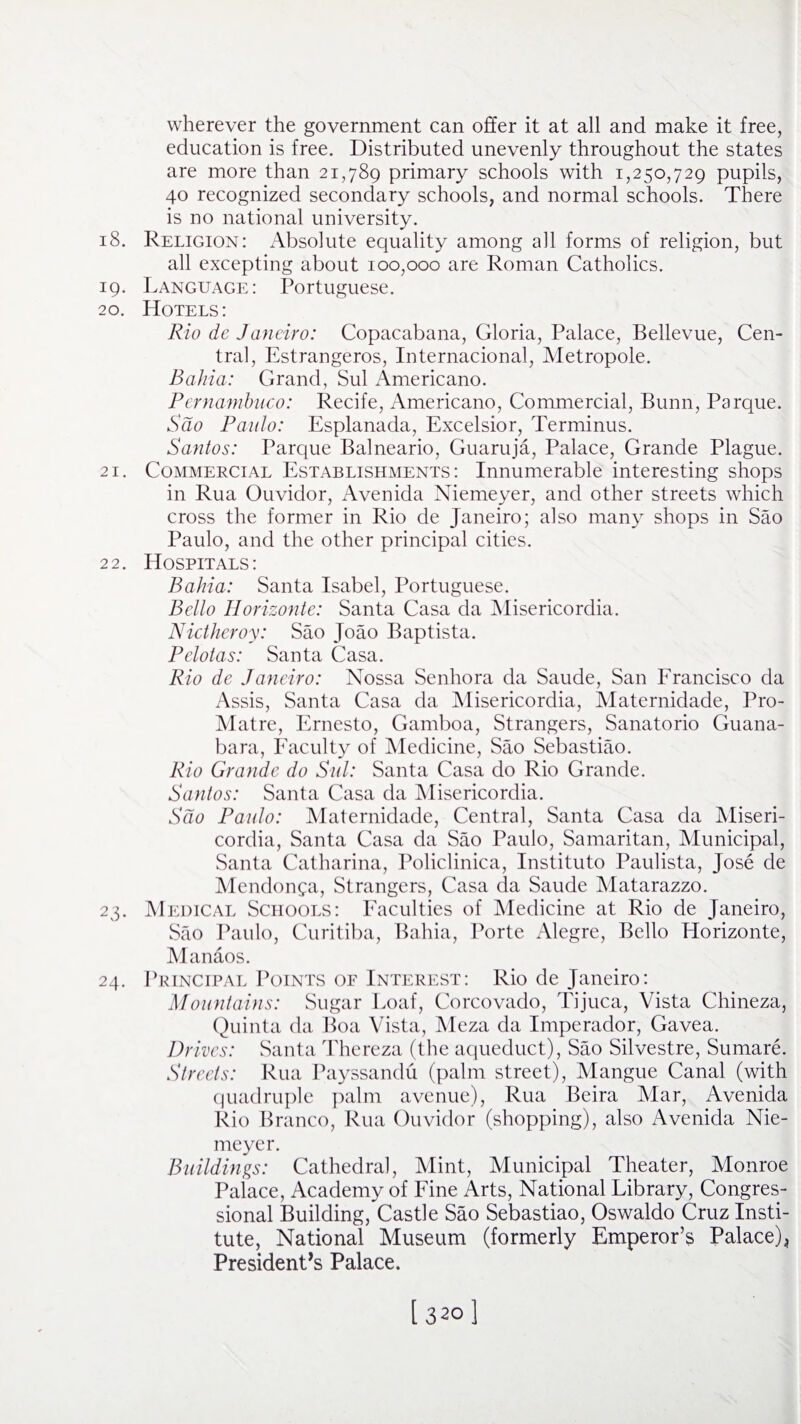 wherever the government can offer it at all and make it free, education is free. Distributed unevenly throughout the states are more than 21,789 primary schools with 1,250,729 pupils, 40 recognized secondary schools, and normal schools. There is no national university. 18. Religion: Absolute equality among all forms of religion, but all excepting about 100,000 are Roman Catholics. 19. Language: Portuguese. 20. Hotels: Rio de Janeiro: Copacabana, Gloria, Palace, Bellevue, Cen¬ tral, Estrangeros, Internacional, Metropole. Bahia: Grand, Sul Americano. Pernambuco: Recife, Americano, Commercial, Bunn, Parque. Sdo Paulo: Esplanada, Excelsior, Terminus. Santos: Parque Balneario, Guaruja, Palace, Grande Plague. 21. Commercial Establishments: Innumerable interesting shops in Rua Ouvidor, Avenida Niemeyer, and other streets which cross the former in Rio de Janeiro; also many shops in Sao Paulo, and the other principal cities. 22. Hospitals: Bahia: Santa Isabel, Portuguese. Bello Horizonte: Santa Casa da Misericordia. Nictheroy: Sao Joao Baptista. Pelotas: Santa Casa. Rio de Janeiro: Nossa Senhora da Saude, San Francisco da Assis, Santa Casa da Misericordia, Maternidade, Pro- Matre, Ernesto, Gamboa, Strangers, Sanatorio Guana- bara, Faculty of Medicine, Sao Sebastiao. Rio Grande do Sul: Santa Casa do Rio Grande. Santos: Santa Casa da Misericordia. Sdo Paulo: Maternidade, Central, Santa Casa da Miseri¬ cordia, Santa Casa da Sao Paulo, Samaritan, Municipal, Santa Catharina, Policlinica, Institute Paulista, Jose de Mendonga, Strangers, Casa da Saude Matarazzo. 23. Medical Schools: Faculties of Medicine at Rio de Janeiro, Sao Paulo, Curitiba, Bahia, Porte Alegre, Bello Plorizonte, Manaos. 24. Principal Points of Interest: Rio de Janeiro: Mountains: Sugar Loaf, Corcovado, Tijuca, Vista Chineza, Quinta da Boa Vista, Meza da Imperador, Gavea. Di 'ives: Santa Thereza (the aqueduct), Sao Silvestre, Sumare. Streets: Rua Payssandu (palm street), Mangue Canal (with quadruple palm avenue), Rua Beira Mar, Avenida Rio Branco, Rua Ouvidor (shopping), also Avenida Nie¬ meyer. Buildings: Cathedral, Mint, Municipal Theater, Monroe Palace, Academy of Fine Arts, National Library, Congres¬ sional Building, Castle Sao Sebastiao, Oswaldo Cruz Insti¬ tute, National Museum (formerly Emperor’s Palace)^ President’s Palace, [ 3201