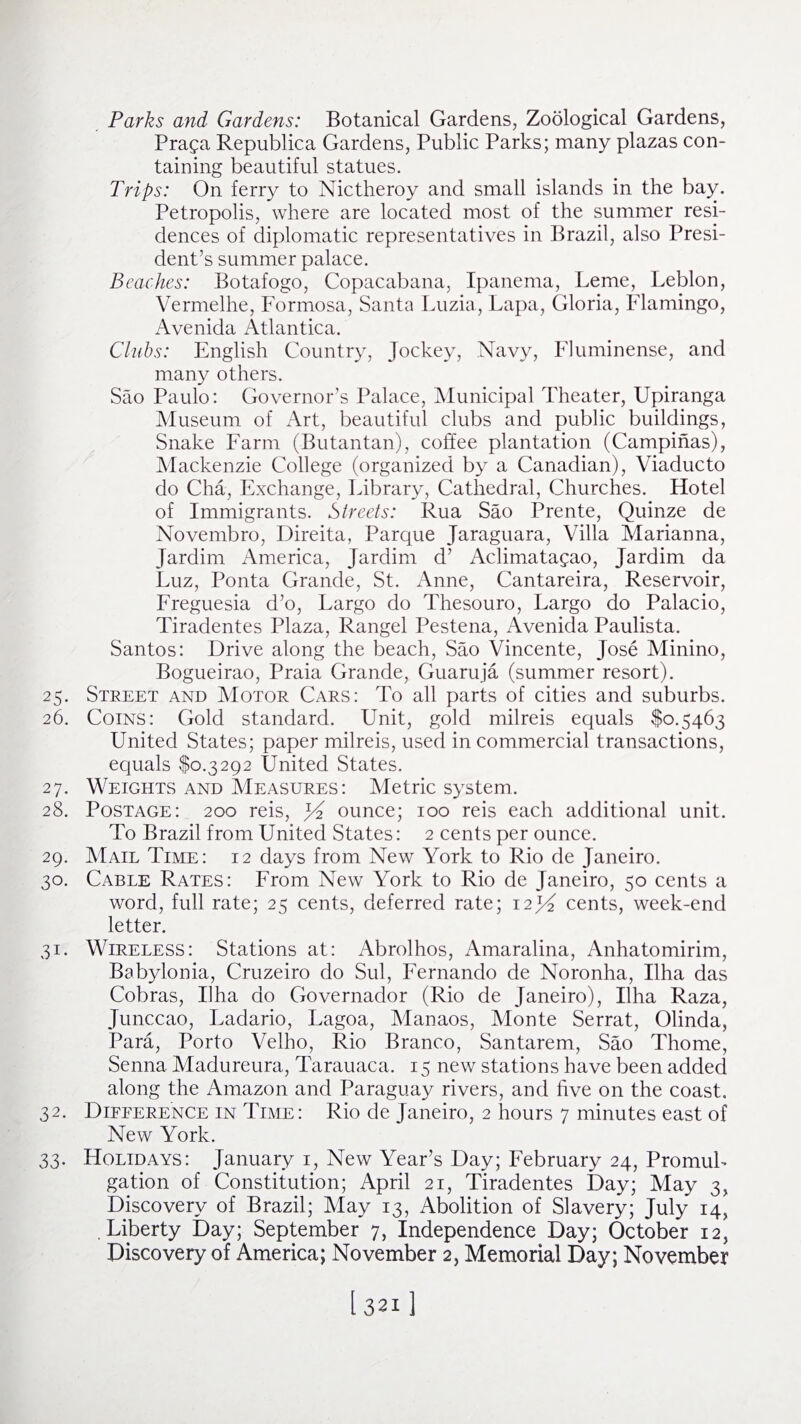 Parks and Gardens: Botanical Gardens, Zoological Gardens, Praga Republica Gardens, Public Parks; many plazas con¬ taining beautiful statues. Trips: On ferry to Nictheroy and small islands in the bay. Petropolis, where are located most of the summer resi¬ dences of diplomatic representatives in Brazil, also Presi¬ dent’s summer palace. Beaches: Botafogo, Copacabana, Ipanema, Leme, Leblon, Vermelhe, Formosa, Santa Luzia, Lapa, Gloria, Flamingo, Avenida Atlantica. Clubs: English Country, Jockey, Navy, Fluminense, and many others. Sao Paulo: Governor’s Palace, Municipal Theater, Upiranga Museum of Art, beautiful clubs and public buildings, Snake Farm (Butantan), coffee plantation (Campinas), Mackenzie College (organized by a Canadian), Viaducto do Cha, Exchange, Library, Cathedral, Churches. Hotel of Immigrants. Streets: Rua Sao Prente, Quinze de Novembro, Direita, Parque Jaraguara, Villa Marianna, Jardim America, Jardim d’ Aclimatagao, Jardim da Luz, Ponta Grande, St. Anne, Cantareira, Reservoir, Freguesia d’o, Largo do Thesouro, Largo do Palacio, Tiradentes Plaza, Rangel Pestena, Avenida Paulista. Santos: Drive along the beach, Sao Vincente, Jose Minino, Bogueirao, Praia Grande, Guaruja (summer resort). 25. Street and Motor Cars: To all parts of cities and suburbs. 26. Coins: Gold standard. Unit, gold milreis equals $0.5463 United States; paper milreis, used in commercial transactions, equals $0.3292 United States. 27. Weights and Measures: Metric system. 28. Postage: 200 reis, ounce; 100 reis each additional unit. To Brazil from United States: 2 cents per ounce. 29. Mail Time: 12 days from New York to Rio de Janeiro. 30. Cable Rates: From New York to Rio de Janeiro, 50 cents a word, full rate; 25 cents, deferred rate; i2j^ cents, week-end letter. 31. Wireless: Stations at: Abrolhos, Amaralina, Anhatomirim, Babylonia, Cruzeiro do Sul, Fernando de Noronha, Uha das Cobras, Uha do Governador (Rio de Janeiro), Uha Raza, Junccao, Ladario, Lagoa, Manaos, Monte Serrat, Olinda, Para, Porto Velho, Rio Branco, Santarem, Sao Thome, Senna Madureura, Tarauaca. 15 new stations have been added along the Amazon and Paraguay rivers, and five on the coast. 32. Difference in Time: Rio de Janeiro, 2 hours 7 minutes east of New York. 33. Holidays: January 1, New Year’s Day; February 24, Promul¬ gation of Constitution; April 21, Tiradentes Day; May 3, Discovery of Brazil; May 13, Abolition of Slavery; July 14, Liberty Day; September 7, Independence Day; October 12, Discovery of America; November 2, Memorial Day; November