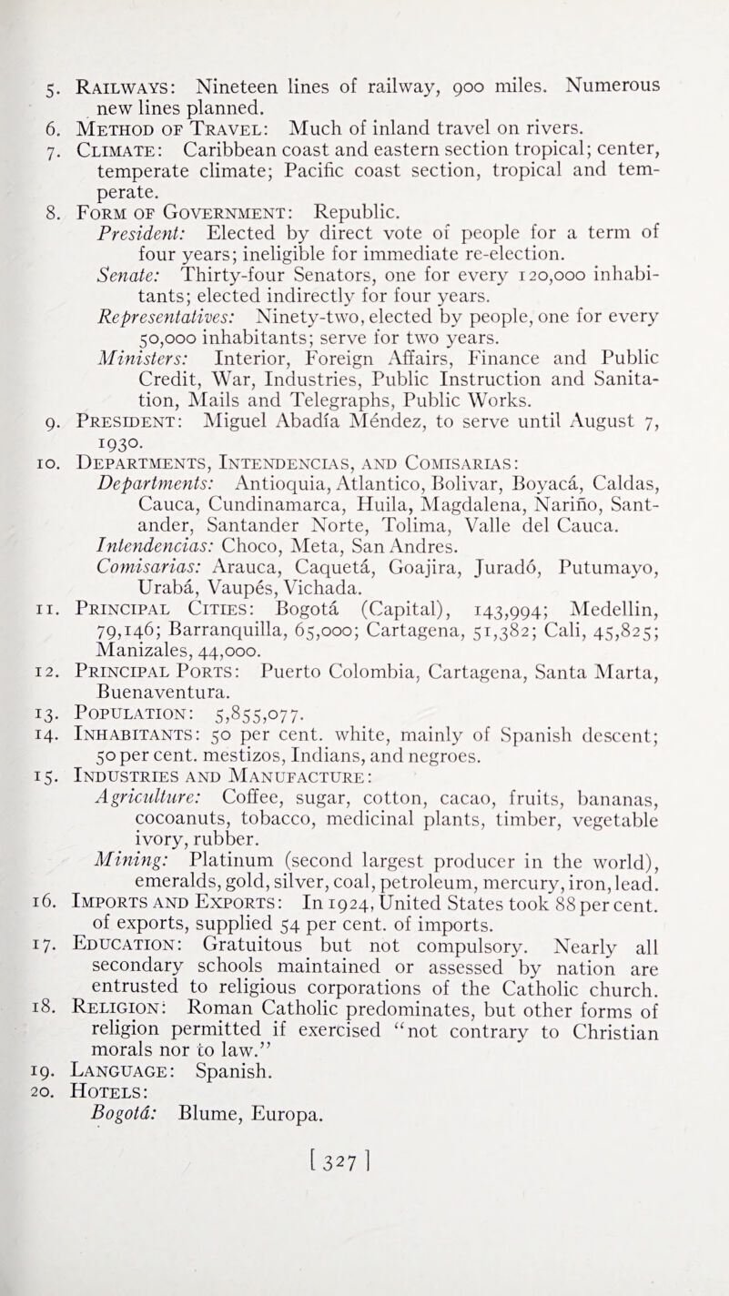 new lines planned. 6. Method of Travel: Much of inland travel on rivers. 7. Climate: Caribbean coast and eastern section tropical; center, temperate climate; Pacific coast section, tropical and tem¬ perate. 8. Form of Government: Republic. President: Elected by direct vote of people for a term of four years; ineligible for immediate re-election. Senate: Thirty-four Senators, one for every 120,000 inhabi¬ tants; elected indirectly for four years. Representatives: Ninety-two, elected by people, one for every 50,000 inhabitants; serve for two years. Ministers: Interior, Foreign Affairs, Finance and Public Credit, War, Industries, Public Instruction and Sanita¬ tion, Mails and Telegraphs, Public Works. 9. President: Miguel Abadia Mendez, to serve until August 7, 1930. 10. Departments, Intendencias, and Comisarias: Departments: Antioquia, Atlantico, Bolivar, Boyaca, Caldas, Cauca, Cundinamarca, Huila, Magdalena, Narino, Sant¬ ander, Santander Norte, Tolima, Valle del Cauca. Intendencias: Choco, Meta, San Andres. Comisarias: Arauca, Caqueta, Goajira, Jurado, Putumayo, Uraba, Vaupes, Vichada. 11. Principal Cities: Bogota (Capital), 143,994; Medellin, 79,146; Barranquilla, 65,000; Cartagena, 51,382; Cali, 45,825; Manizales, 44,000. 12. Principal Ports: Puerto Colombia, Cartagena, Santa Marta, Buenaventura. 13. Population: 5,855,077- 14. Inhabitants: 50 per cent, white, mainly of Spanish descent; 50 per cent, mestizos, Indians, and negroes. 15. Industries and Manufacture : Agriculture: Coffee, sugar, cotton, cacao, fruits, bananas, cocoanuts, tobacco, medicinal plants, timber, vegetable ivory, rubber. Mining: Platinum (second largest producer in the world), emeralds, gold, silver, coal, petroleum, mercury, iron, lead. 16. Imports and Exports : In 1924, United States took 88 per cent. of exports, supplied 54 per cent, of imports. 17. Education: Gratuitous but not compulsory. Nearly all secondary schools maintained or assessed by nation are entrusted to religious corporations of the Catholic church. 18. Religion: Roman Catholic predominates, but other forms of religion permitted if exercised “not contrary to Christian morals nor to law.” 19. Language: Spanish. 20. Hotels: Bogota: Blume, Europa. [ 3271