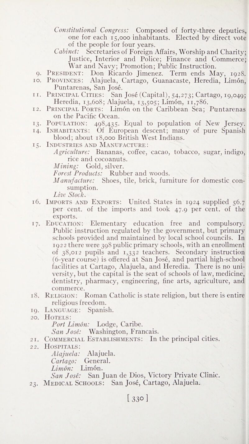 Constitutional Congress: Composed of forty-three deputies, one for each 15,000 inhabitants. Elected by direct vote of the people for four years. Cabinet: Secretaries of Foreign Affairs, Worship and Charity; Justice, Interior and Police; Finance and Commerce; War and Navy; Promotion; Public Instruction. 9. President: Don Ricardo Jimenez. Term ends May, 1928. 10. Provinces: Alajuela, Cartago, Guanacaste, Heredia, Limon, Puntarenas, San Jose. 11. Principal Cities: San Jose (Capital), 54,273; Cartago, 19,049; Heredia, 13,608; Alajuela, 13,505; Fimon, 11,786. 12. Principal Ports: Fimon on the Caribbean Sea; Puntarenas on the Pacific Ocean. 13. Population: 498,435. Equal to population of New Jersey. 14. Inhabitants: Of European descent; many of pure Spanish blood; about 18,000 British West Indians. 15. Industries and Manufacture: Agriculture: Bananas, coffee, cacao, tobacco, sugar, indigo, rice and cocoanuts. Mining: Gold, silver. Forest Products: Rubber and woods. Manufacture: Shoes, tile, brick, furniture for domestic con¬ sumption. Live Stock. 16. Imports and Exports: United States in 1924 supplied 56.7 per cent, of the imports and took 47.9 per cent, of the exports. 17. Education: Elementary education free and compulsory. Public instruction regulated by the government, but primary schools provided and maintained by local school councils. In 1922 there were 398 public primary schools, with an enrollment of 38,012 pupils and 1,332 teachers. Secondary instruction (6-year course) is offered at San Jose, and partial high-school facilities at Cartago, Alajuela, and Heredia. There is no uni¬ versity, but the capital is the seat of schools of law, medicine, dentistry, pharmacy, engineering, fine arts, agriculture, and commerce. 18. Religion: Roman Catholic is state religion, but there is entire religious freedom. 19. Language: Spanish. 20. Hotels: Port Limon: Lodge, Caribe. San Jose: Washington, Erancais. 21. Commercial Establishments: In the principal cities. 22. Hospitals: Alajuela: Alajuela. Cartago: General. Limon: Limon. San Jose: San Juan de Dios, Victory Private Clinic. 23. Medical Schools: San Jose, Cartago, Alajuela. [330]