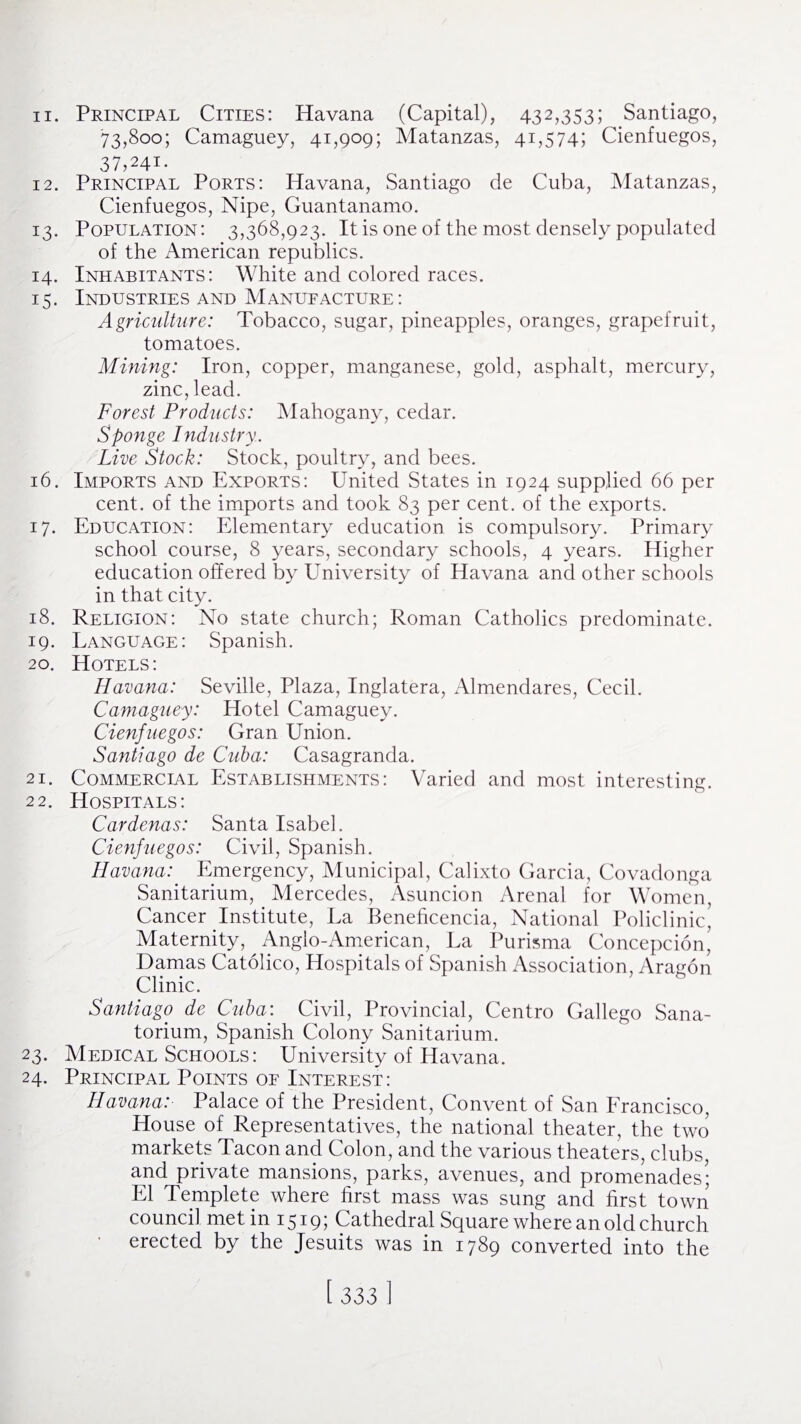 '73,800; Camaguey, 41,909; Matanzas, 41,574; Cienfuegos, 37,241- 12. Principal Ports: Havana, Santiago de Cuba, Matanzas, Cienfuegos, Nipe, Guantanamo. 13. Population: 3,368,923. It is one of the most densely populated of the American republics. 14. Inhabitants: White and colored races. 15. Industries and Manufacture: Agriculture: Tobacco, sugar, pineapples, oranges, grapefruit, tomatoes. Mining: Iron, copper, manganese, gold, asphalt, mercury, zinc, lead. Forest Products: Mahogany, cedar. Sponge Industry. Live Stock: Stock, poultry, and bees. 16. Imports and Exports: United States in 1924 supplied 66 per cent, of the imports and took 83 per cent, of the exports. 17. Education: Elementary education is compulsory. Primary school course, 8 years, secondary schools, 4 years. Higher education offered by University of Havana and other schools in that city. 18. Religion: No state church; Roman Catholics predominate. 19. Language: Spanish. 20. Hotels: Havana: Seville, Plaza, Inglatera, Almendares, Cecil. Camaguey: Hotel Camaguey. Cienfuegos: Gran Union. Santiago de Cuba: Casagranda. 21. Commercial Establishments: Varied and most interesting. 22. Hospitals: Cardenas: Santa Isabel. Cienfuegos: Civil, Spanish. Havana: Emergency, Municipal, Calixto Garcia, Covadonga Sanitarium, Mercedes, Asuncion Arenal for Women, Cancer Institute, La Benehcencia, National Policlinic’ Maternity, Anglo-American, La Purisma Concepcion’ Damas Catolico, Hospitals of Spanish Association, Aragon A / o Clinic. Santiago de Cuba: Civil, Provincial, Centro Gallego Sana¬ torium, Spanish Colony Sanitarium. 23. Medical Schools: University of Havana. 24. Principal Points of Interest: Havana: Palace of the President, Convent of San Francisco, House of Representatives, the national theater, the two markets Tacon and Colon, and the various theaters, clubs, and private mansions, parks, avenues, and promenades’; El Templete where first mass was sung and first town council met in 1519; Cathedral Square where an old church erected by the Jesuits was in 1789 converted into the [ 3331