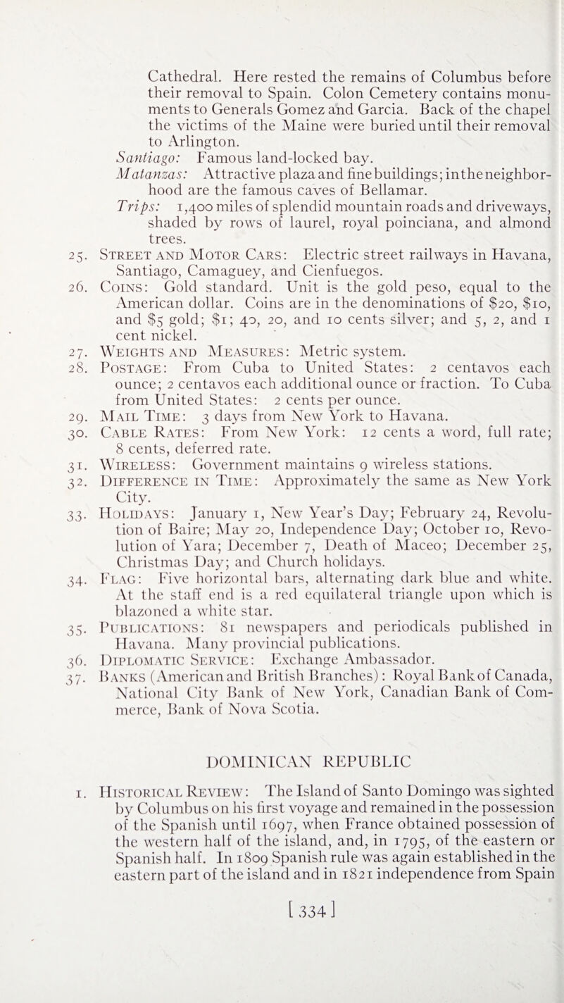 Cathedral. Here rested the remains of Columbus before their removal to Spain. Colon Cemetery contains monu¬ ments to Generals Gomez and Garcia. Back of the chapel the victims of the Maine were buried until their removal to Arlington. Santiago: Famous land-locked bay. Matanzas: Attractive plazaand fine buildings; intheneighbor- hood are the famous caves of Bellamar. Trips: i ,400 miles of splendid mountain roads and driveways, shaded by rows of laurel, royal poinciana, and almond trees. 25. Street and Motor Cars: Electric street railways in Havana, Santiago, Camaguey, and Cienfuegos. 26. Coins: Gold standard. Unit is the gold peso, equal to the American dollar. Coins are in the denominations of $20, $10, and $5 gold; $1; 40, 20, and 10 cents silver; and 5, 2, and 1 cent nickel. 27. Weights and Measures: Metric system. 28. Postage: From Cuba to United States: 2 centavos each ounce; 2 centavos each additional ounce or fraction. To Cuba from United States: 2 cents per ounce. 29. Mail Time: 3 days from New York to Havana. 30. Cable Rates: From New York: 12 cents a word, full rate; 8 cents, deferred rate. 31. Wireless: Government maintains 9 wireless stations. 32. Difference in Time: Approximately the same as New York City. 33. Holidays: January 1, New Year’s Day; February 24, Revolu¬ tion of Baire; May 20, Independence Day; October 10, Revo¬ lution of Yara; December 7, Death of Maceo; December 25, Christmas Day; and Church holidays. 34. Flag: Five horizontal bars, alternating dark blue and white. At the staff end is a red equilateral triangle upon which is blazoned a white star. 35. Publications: 81 newspapers and periodicals published in Havana. Many provincial publications. 36. Diplomatic Service: Exchange Ambassador. 37. Hanks (American and British Branches): Royal Bank of Canada, National City Bank of New York, Canadian Bank of Com¬ merce, Bank of Nova Scotia. DOMINICAN REPUBLIC 1. Historical Review : The Island of Santo Domingo was sighted by Columbus on his first voyage and remained in the possession of the Spanish until 1697, when France obtained possession of the western half of the island, and, in 1795, of the eastern or Spanish half. In 1809 Spanish rule was again established in the eastern part of the island and in 1821 independence from Spain