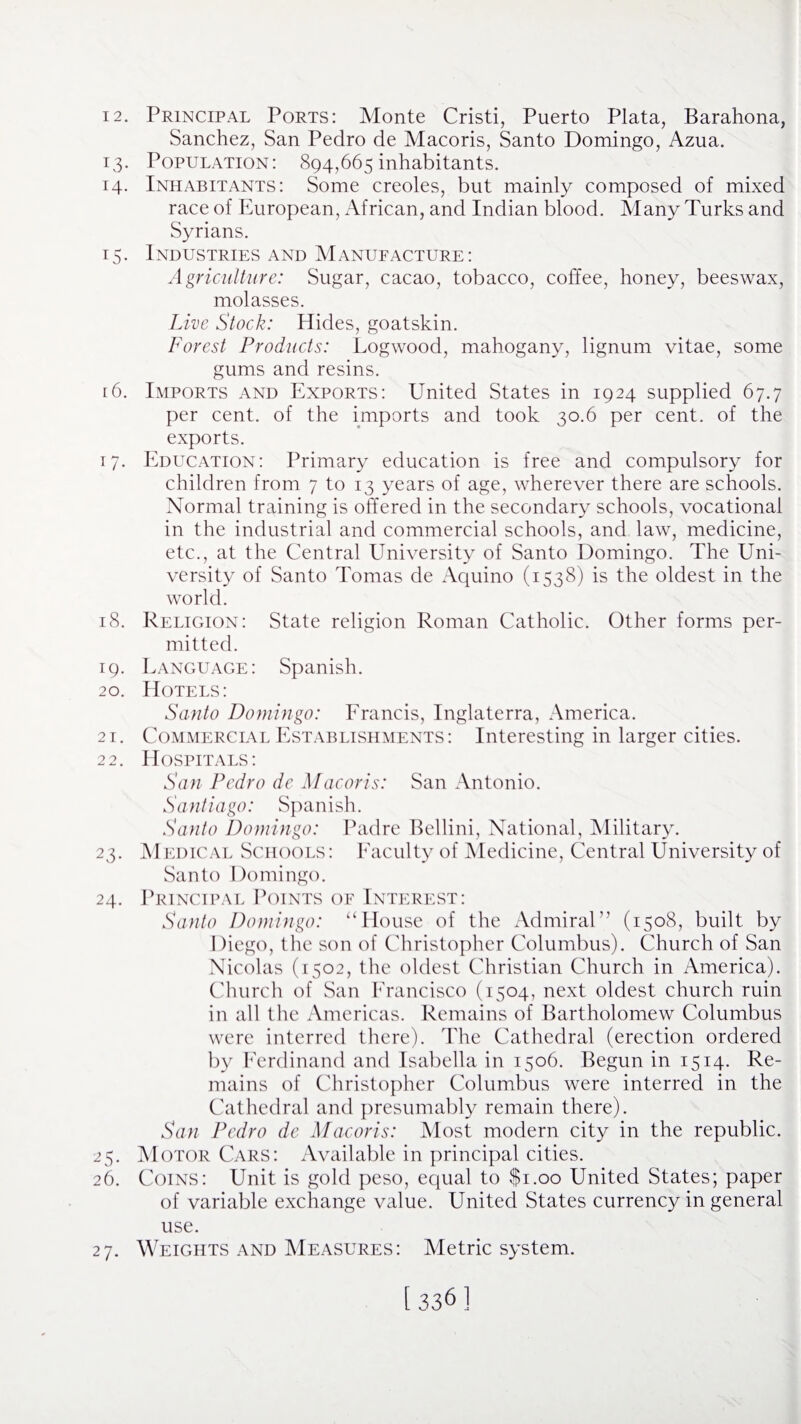 12. Principal Ports: Monte Cristi, Puerto Plata, Barahona, Sanchez, San Pedro de Macoris, Santo Domingo, Azua. 13. Population: 894,665 inhabitants. 14. Inhabitants: Some creoles, but mainly composed of mixed race of European, African, and Indian blood. Many Turks and Syrians. 15. Industries and Manufacture: Agriculture: Sugar, cacao, tobacco, coffee, honey, beeswax, molasses. Live Stock: Hides, goatskin. Forest Products: Logwood, mahogany, lignum vitae, some gums and resins. [6. Imports and Exports: United States in 1924 supplied 67.7 per cent, of the imports and took 30.6 per cent, of the exports. 17. Education: Primary education is free and compulsory for children from 7 to 13 years of age, wherever there are schools. Normal training is offered in the secondary schools, vocational in the industrial and commercial schools, and law, medicine, etc., at the Central University of Santo Domingo. The Uni¬ versity of Santo Tomas de Aquino (1538) is the oldest in the world. 18. Religion: State religion Roman Catholic. Other forms per¬ mitted. 19. Language: Spanish. 20. Hotels: Santo Domingo: Francis, Inglaterra, America. 21. Commercial Establishments: Interesting in larger cities. 22. Hospitals: San Pedro de Macoris: San Antonio. Santiago: Spanish. Santo Domingo: Padre Bellini, National, Military. 23. Medical Schools: Faculty of Medicine, Central University of Santo Domingo. 24. Principal Points of Interest: Santo Domingo: “ House of the Admiral” (1508, built by Diego, the son of Christopher Columbus). Church of San Nicolas (1502, the oldest Christian Church in America). Church of San Francisco (1504, next oldest church ruin in all the Americas. Remains of Bartholomew Columbus were interred there). The Cathedral (erection ordered by Ferdinand and Isabella in 1506. Begun in 1514. Re¬ mains of Christopher Columbus were interred in the Cathedral and presumably remain there). San Pedro de Macoris: Most modern city in the republic. 25. Motor Cars: Available in principal cities. 26. Coins: Unit is gold peso, equal to $1.00 United States; paper of variable exchange value. United States currency in general use. 27. Weights and Measures: Metric system.