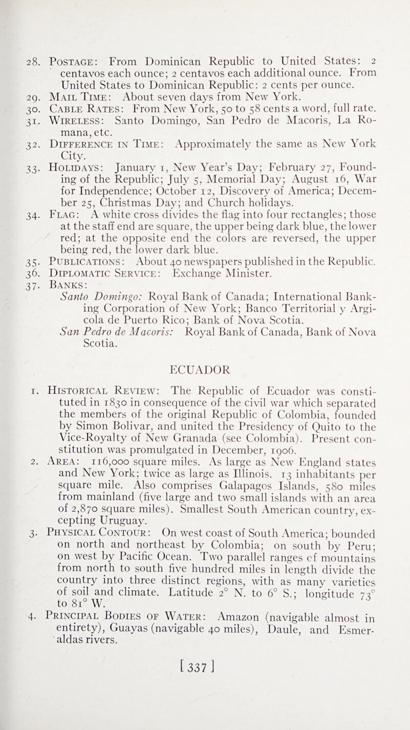 28. Postage: From Dominican Republic to United States: 2 centavos each ounce; 2 centavos each additional ounce. From United States to Dominican Republic: 2 cents per ounce. 29. Mail Time: About seven days from New York. 30. Cable Rates: From New York, 50 to 58 cents a word, full rate. 31. Wireless: Santo Domingo, San Pedro de Macoris, La Ro- mana, etc. 32. Difference in Time: Approximately the same as New York City. 33. Holidays: January 1, New Year’s Day; February 27, Found¬ ing of the Republic; July 5, Memorial Day; August 16, War for Independence; October 12, Discovery of America; Decem¬ ber 25, Christmas Day; and Church holidays. 34. Flag: A white cross divides the flag into four rectangles; those at the staff end are square, the upper being dark blue, the lower red; at the opposite end the colors are reversed, the upper being red, the lower dark blue. 35. Publications : About 40 newspapers published in the Republic. 36. Diplomatic Service: Exchange Minister. 37. Banks: Santo Domingo: Royal Bank of Canada; International Bank¬ ing Corporation of New York; Banco Territorial y Argi- cola de Puerto Rico; Bank of Nova Scotia. San Pedro de Macoris: Royal Bank of Canada, Bank of Nova Scotia. ECUADOR 1. Historical Review: The Republic of Ecuador was consti¬ tuted in 1830 in consequence of the civil war which separated the members of the original Republic of Colombia, founded by Simon Bolivar, and united the Presidency of Quito to the Vice-Royalty of New Granada (see Colombia). Present con¬ stitution was promulgated in December, 1906. 2. Area: 116,000 square miles. As large as New England states and New York; twice as large as Illinois. 13 inhabitants per square mile. Also comprises Galapagos Islands, 580 miles from mainland (five large and two small islands with an area of 2,870 square miles). Smallest South American country, ex¬ cepting Uruguay. 3. Physical Contour: On west coast of South America; bounded on north and northeast by Colombia; on south by Peru; on west by Pacific Ocean. Two parallel ranges cf mountains from north to south five hundred miles in length divide the country into three distinct regions, with as many varieties of soil and climate. Latitude 20 N. to 6° S.; longitude 73° to 8i° W. 4. Principal Bodies of Water: Amazon (navigable almost in entirety), Guayas (navigable 40 miles), Daule, and Esmer- ' alclas rivers.