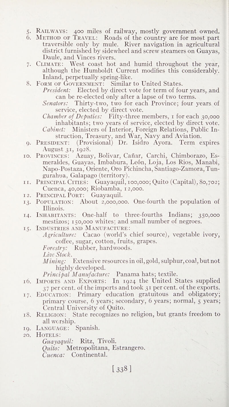 5- Railways: 400 miles of railway, mostly government owned. 6. Method of Travel: Roads of the country are for most part traversible only by mule. River navigation in agricultural district furnished by sidewheel and screw steamers on Guayas, Daule, and Vinces rivers. 7. Climate: West coast hot and humid throughout the year, although the Humboldt Current modifies this considerably. Inland, perpetually spring-like. 8. Form of Government: Similar to United States. President: Elected by direct vote for term of four years, and can be re-elected only after a lapse of two terms. Senators: Thirty-two, two for each Province; four years of service, elected by direct vote. Chamber of Deputies: Fifty-three members, 1 for each 30,000 inhabitants; two years of service, elected by direct vote. Cabinet: Ministers of Interior, Foreign Relations, Public In¬ struction, Treasury, and War, Navy and Aviation. 9. President: (Provisional) Dr. Isidro Ayora. Term expires August 31, 1928. 10. Provinces: Azuay, Bolivar, Canar, Carchi, Chimborazo, Es- meraldes, Guayas, Imbabura, Leon, Eoja, Los Rios, Manabi, Napo-Postaza, Oriente, Oro Pichincha, Santiago-Zamora,Tun- gurahua, Galapago (territory). 11. Principal Cities: Guayaquil, 100,000; Quito (Capital), 80,702; Cuenca, 40,000; Riobamba, 12,000. 12. Principal Port: Guayaquil. 13. Population: About 2,000,000. One-fourth the population of Illinois. 14. Inhabitants: One-half to three-fourths Indians; 350,000 mestizos; 150,000 whites; and small number of negroes. 15. Industries and Manufacture: Agriculture: Cacao (world’s chief source), vegetable ivory, coffee, sugar, cotton, fruits, grapes. Forestry: Rubber, hardwoods. Live Stock. Mining: Extensive resources in oil, gold, sulphur, coal, but not highly developed. Principal Manufacture: Panama hats; textile. 16. Imports and Exports: In 1924 the United States supplied 37 per cent, of the imports and took 31 per cent, of the exports. 17. Education: Primary education gratuitous and obligatory; primary course, 6 years; secondary, 6 years; normal, 5 years; Central University of Quito. 18. Religion: State recognizes no religion, but grants freedom to all worship. 19. Language: Spanish. 20. Hotels: Guayaquil: Ritz, Tivoli. Quito: Metropolitana, Estrangero. Cuenca: Continental.