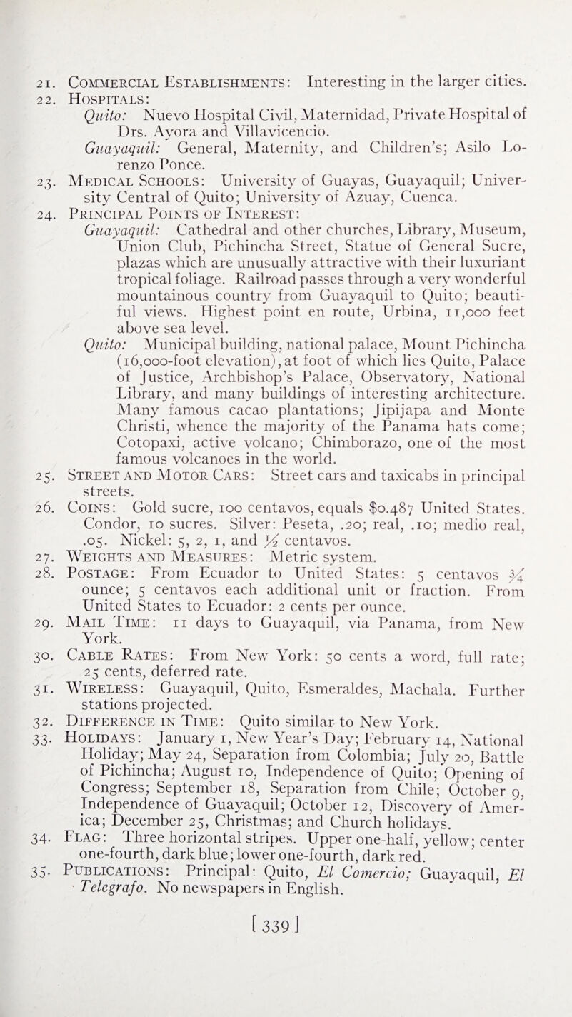 22. Hospitals: Quito: Nuevo Hospital Civil, Maternidad, Private Hospital of Drs. Ayora and Villavicencio. Guayaquil: General, Maternity, and Children’s; Asilo Lo¬ renzo Ponce. 23. Medical Schools: University of Guayas, Guayaquil; Univer¬ sity Central of Quito; University of Azuay, Cuenca. 24. Principal Points of Interest: Guayaquil: Cathedral and other churches, Library, Museum, Union Club, Pichincha Street, Statue of General Sucre, plazas which are unusually attractive with their luxuriant tropical foliage. Railroad passes through a very wonderful mountainous country from Guayaquil to Quito; beauti¬ ful views. Highest point en route, Urbina, 11,000 feet above sea level. Quito: Municipal building, national palace, Mount Pichincha (i6,ooo-foot elevation),at foot of which lies Quito, Palace of Justice, Archbishop’s Palace, Observatory, National Library, and many buildings of interesting architecture. Many famous cacao plantations; Jipijapa and Monte Christi, whence the majority of the Panama hats come; Cotopaxi, active volcano; Chimborazo, one of the most famous volcanoes in the world. 25. Street and Motor Cars: Street cars and taxicabs in principal streets. 26. Coins: Gold sucre, 100 centavos, equals $0,487 United States. Condor, 10 sucres. Silver: Peseta, .20; real, .10; medio real, .05. Nickel: 5, 2, 1, and centavos. 27. Weights and Measures: Metric system. 28. Postage: From Ecuador to United States: 5 centavos ounce; 5 centavos each additional unit or fraction. From United States to Ecuador: 2 cents per ounce. 29. Mail Time: ii days to Guayaquil, via Panama, from New York. 30. Cable Rates: From New York: 50 cents a word, full rate; 25 cents, deferred rate. 31. Wireless: Guayaquil, Quito, Esmeraldes, Machala. Further stations projected. 32. Difference in Time: Quito similar to New York. 33. Holidays: January 1, New Year’s Day; February 14, National Holiday; May 24, Separation from Colombia; July 20, Battle of Pichincha; August 10, Independence of Quito; Opening of Congress; September 18, Separation from Chile; October 9, Independence of Guayaquil; October 12, Discovery of Amer¬ ica; December 25, Christmas; and Church holidays. 34. Flag: Three horizontal stripes. Upper one-half, yellow; center one-fourth, dark blue; lower one-fourth, dark red. 35. Publications: Principal: Quito, El Comercio; Guayaquil. El ■ Telegrafo. No newspapers in English.