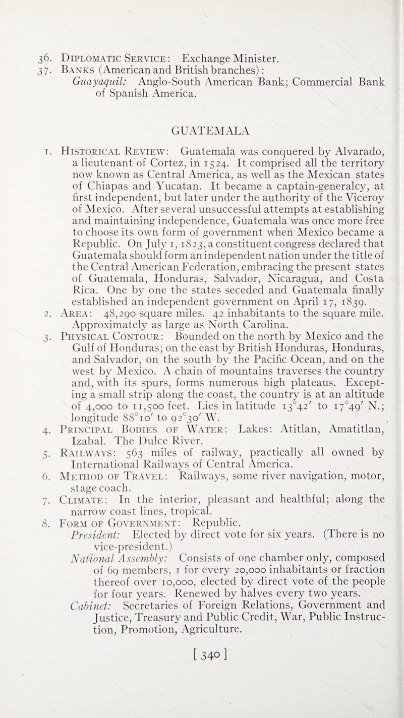 36. Diplomatic Service : Exchange Minister. 37. Banks (American and British branches): Guayaquil: Anglo-South American Bank; Commercial Bank of Spanish xMnerica. GUATEMALA 1. Historical Review: Guatemala was conquered by Alvarado, a lieutenant of Cortez, in 1524. It comprised all the territory now known as Central America, as well as the Mexican states of Chiapas and Yucatan. It became a captain-generalcy, at first independent, but later under the authority of the Viceroy of Mexico. After several unsuccessful attempts at establishing and maintaining independence, Guatemala was once more free to choose its own form of government when Mexico became a Republic. On July 1, 1823, a constituent congress declared that Guatemala should form an independent nation under the title of the Central American Federation, embracing the present states of Guatemala, Honduras, Salvador, Nicaragua, and Costa Rica. One by one the states seceded and Guatemala finally established an independent government on April 17, 1839. 2. Area: 48,290 square miles. 42 inhabitants to the square mile. Approximately as large as North Carolina. 3. Physical Contour: Bounded on the north by Mexico and the Gulf of Honduras; on the east by British Honduras, Honduras, and Salvador, on the south by the Pacific Ocean, and on the west by Mexico. A chain of mountains traverses the country and, with its spurs, forms numerous high plateaus. Except¬ ing a small strip along the coast, the country is at an altitude of 4,000 to 11,500 feet. Lies in latitude i3°42' to i7°49/ N.; longitude 88° 10' to 92^0' W. 4. Principal Bodies of Water: Lakes: Atitlan, Amatitlan, Izabal. The Dulce River. 5. Railways: 563 miles of railway, practically all owned by International Railways of Central America. 6. Method of Travel: Railways, some river navigation, motor, st age coach. 7. Climate: In the interior, pleasant and healthful; along the narrow coast lines, tropical. 8. Form of Government: Republic. President: Elected by direct vote for six years. (There is no vice-president.) National Assembly: Consists of one chamber only, composed of 69 members, 1 for every 20,000 inhabitants or fraction thereof over 10,000, elected by direct vote of the people for four years. Renewed by halves every two years. Cabinet: Secretaries of Foreign Relations, Government and Justice, Treasury and Public Credit, War, Public Instruc¬ tion, Promotion, Agriculture. [340]